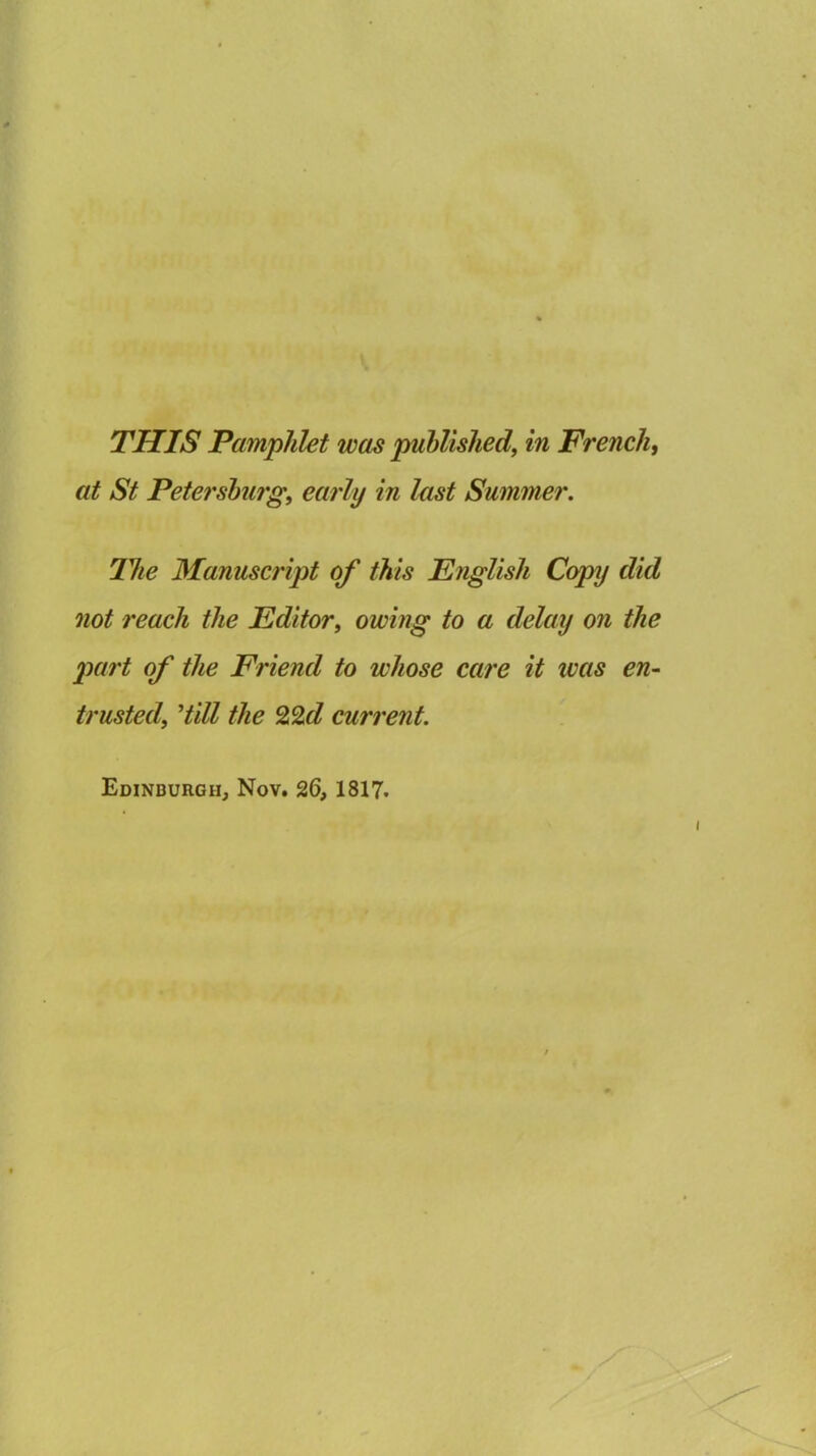 at St Petersburg, early in last Summer. The Manuscript of this English Copy did not reach the Editor, owing to a delay on the part of the Friend to whose care it was en- trusted, Hill the 22d current. Edinburgh, Nov. 26, 1817.