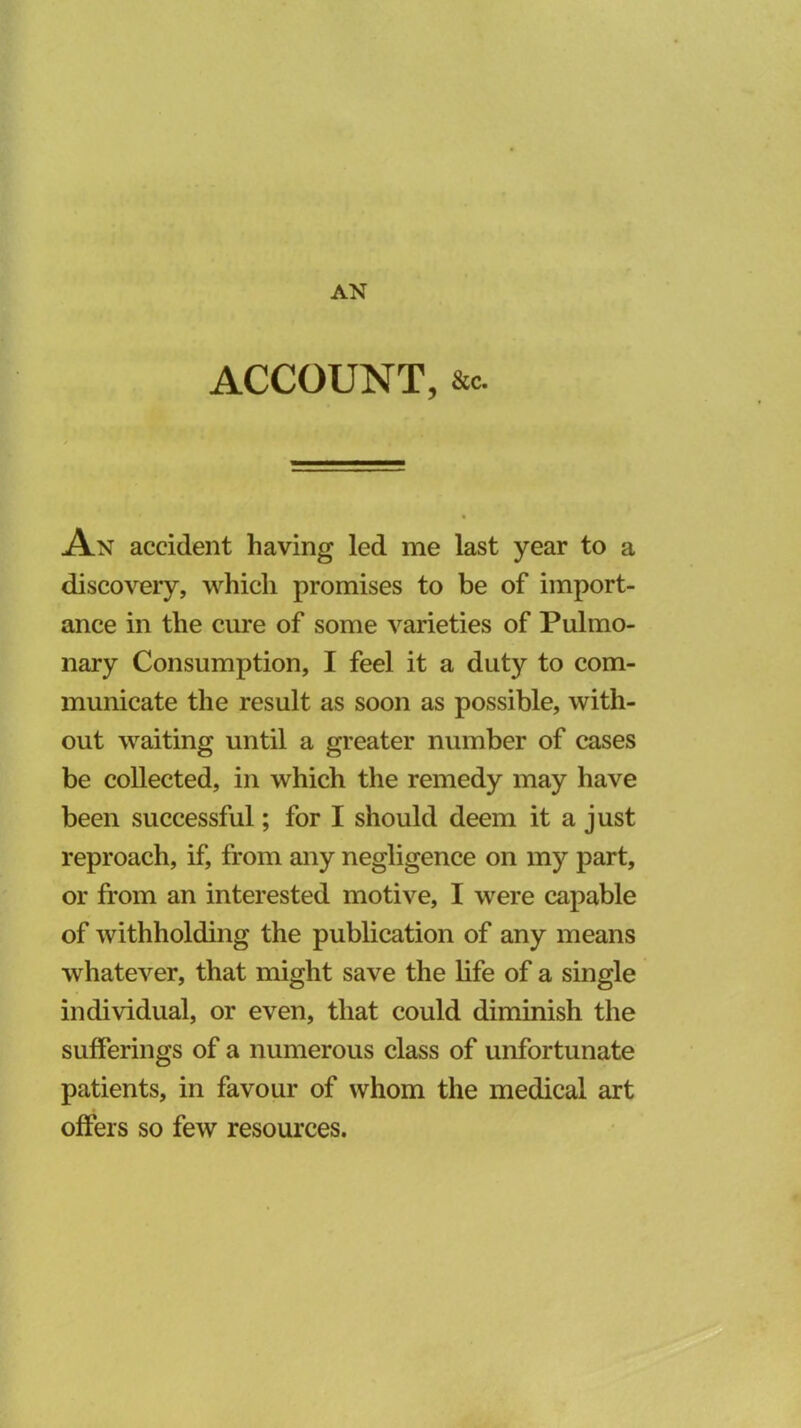 AN ACCOUNT, &C. An accident having led me last year to a discovery, which promises to be of import- ance in the cure of some varieties of Pulmo- nary Consumption, I feel it a duty to com- municate the result as soon as possible, with- out waiting until a greater number of cases be collected, in which the remedy may have been successful; for I should deem it a just reproach, if, from any negligence on my part, or from an interested motive, I were capable of withholding the publication of any means whatever, that might save the life of a single individual, or even, that could diminish the sufferings of a numerous class of unfortunate patients, in favour of whom the medical art offers so few resources.