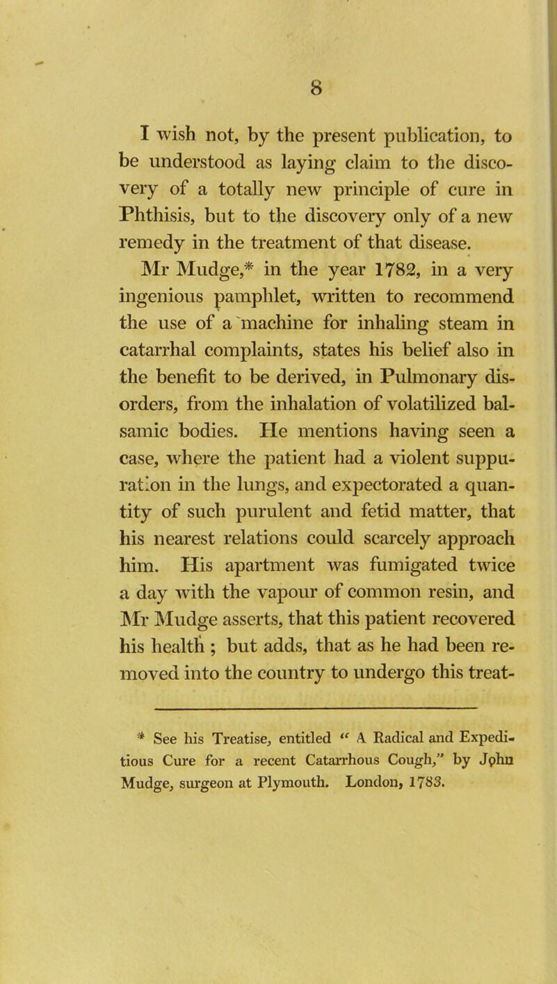 I wish not, by the present publication, to be understood as laying claim to the disco- very of a totally new principle of cure in Phthisis, but to the discovery only of a new remedy in the treatment of that disease. Mr Mudge,* in the year 1782, in a very ingenious pamphlet, written to recommend the use of a iuachine for inhaling steam in catarrhal complaints, states his belief also in the benefit to be derived, in Pulmonary dis- orders, from the inhalation of volatilized bal- saiuic bodies. He mentions having seen a case, where the patient had a violent suppu- ration in the lungs, and expectorated a quan- tity of such purulent and fetid matter, that his nearest relations could scarcely approach him. His apartment was fumigated twice a day with the vapour of common resin, and JMr IMudge asserts, that this patient recovered his health ; but adds, that as he had been re- moved into the country to undergo this treat- * See his Treatise, entitled Radical and Expedi- tious Cure for a recent Catarrhous Cough,” by Jphn Mudge, surgeon at Plymouth. London, 1783.