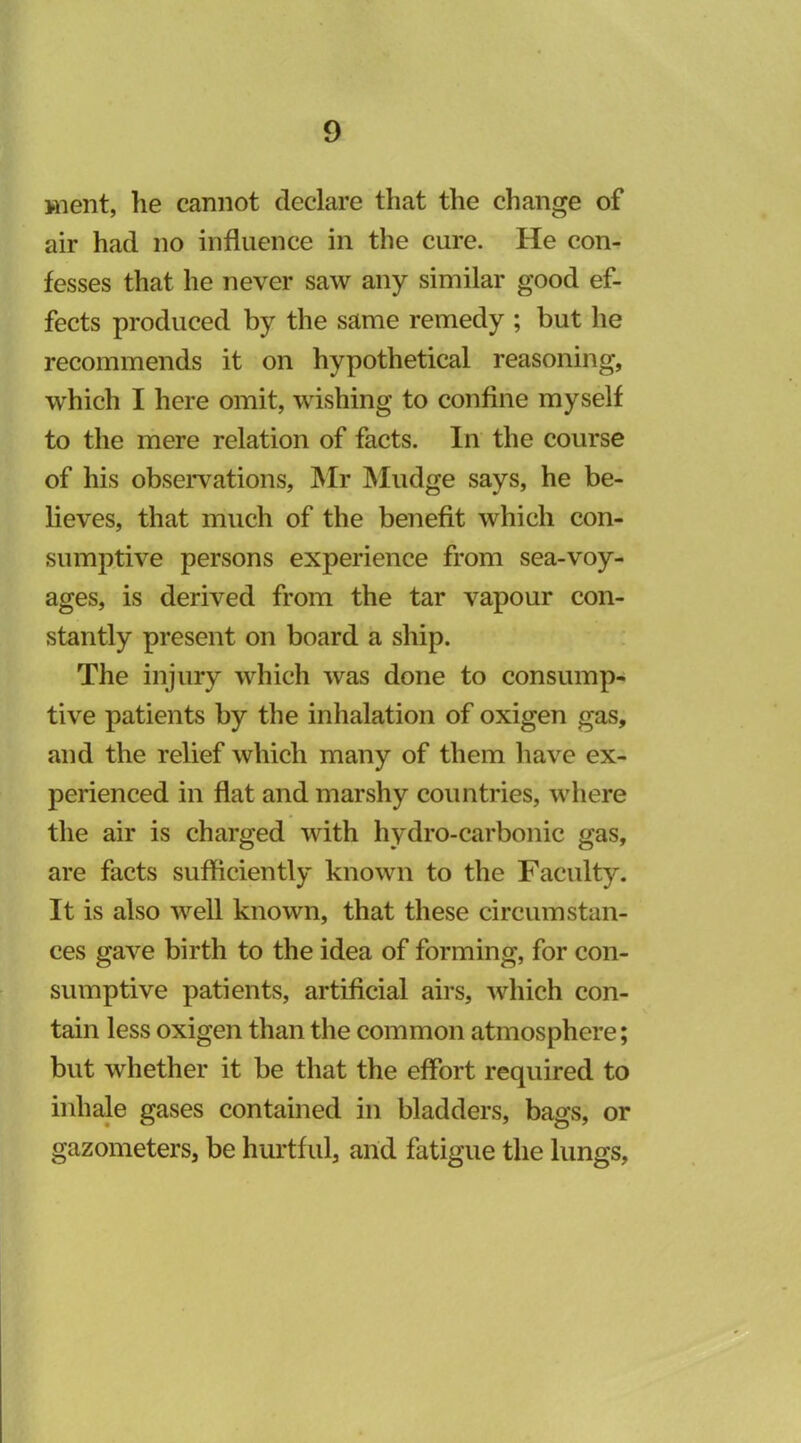 jnent, he cannot declare that the change of air had no influence in the cure. He con- fesses that he never saw any similar good ef- fects produced by the same remedy ; but he recommends it on hypothetical reasoning, which I here omit, wishing to confine myself to the mere relation of facts. In the course of his obseiwations, ]\Ir IMudge says, he be- lieves, that much of the benefit which con- sumptive persons experience from sea-voy- ages, is derived from the tar vapour con- stantly present on board a ship. The injury which was done to consump- tive patients by the inhalation of oxigen gas, and the relief which many of them have ex- perienced in flat and marshy countries, where the air is charged with hydro-carbonic gas, are facts sufficiently known to the Faculty. It is also well known, that these circumstan- ces gave birth to the idea of forming, for con- sumptive patients, artificial airs, which con- tain less oxigen than the common atmosphere; but whether it be that the effort required to inhale gases contained in bladders, bags, or gazometers, be hurtful, and fatigue the lungs,