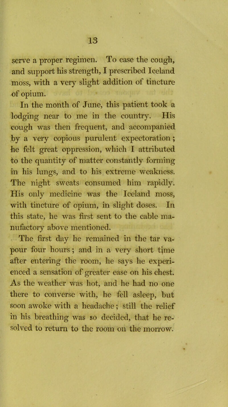 serve a proper regimen. To ease the cough, and support his strength, I prescribed Iceland moss, with a very slight addition of tincture of opium. In the month of June, this patient took a lodging near to me in the country. His cough was then frequent, and accompanied by a very copious purulent expectoration; he felt great oppression, which I attributed to the quantity of matter constantly forming in his lungs, and to his extreme weakness. The night sweats consumed him rapidly. His only medicine was the Iceland moss, with tincture of opium, in slight doses. In this state, he was first sent to the cable ma- nufactory above mentioned. The first day he remained in the tar va- pour four hours; and in a very short time after entering the room, he says he experi- enced a sensation of greater ease on his chest. As the weather was hot, and he had no one there to converse with, he fell asleep, but soon awoke with a headache; still the relief in his breathing was so decided, that he re- solved to return to the room on the mon’ow.