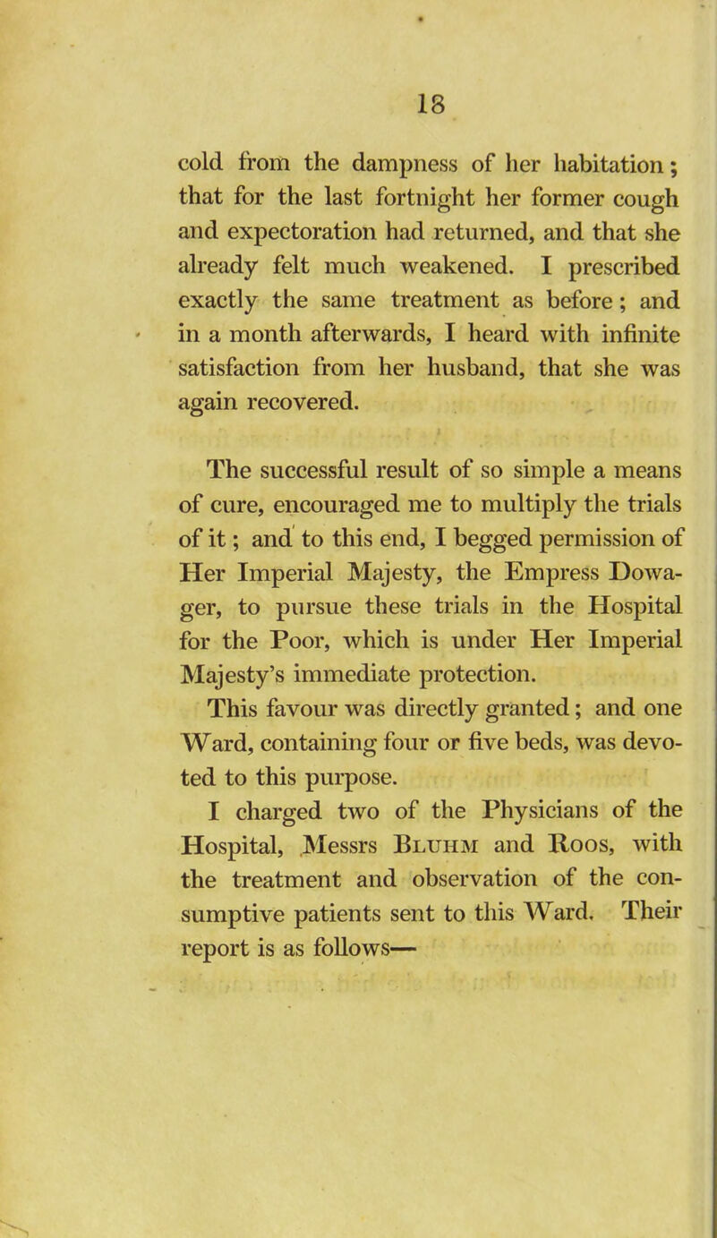 cold from the dampness of her habitation; that for the last fortnight her former cough and expectoration had returned, and that she already felt much weakened. I prescribed exactly the same treatment as before; and ' in a month afterwards, I heard with infinite satisfaction from her husband, that she was again recovered. The successful result of so simple a means of cure, encouraged me to multiply the trials of it; and to this end, I begged permission of Her Imperial Majesty, the Empress Dowa- ger, to pursue these trials in the Hospital for the Poor, which is under Her Imperial Majesty’s immediate protection. This favour was directly granted; and one Ward, containing four or five beds, was devo- ted to this purpose. I charged two of the Physicians of the Hospital, Messrs Bluhm and Roos, with the treatment and observation of the con- sumptive patients sent to this Ward. Their report is as follows—