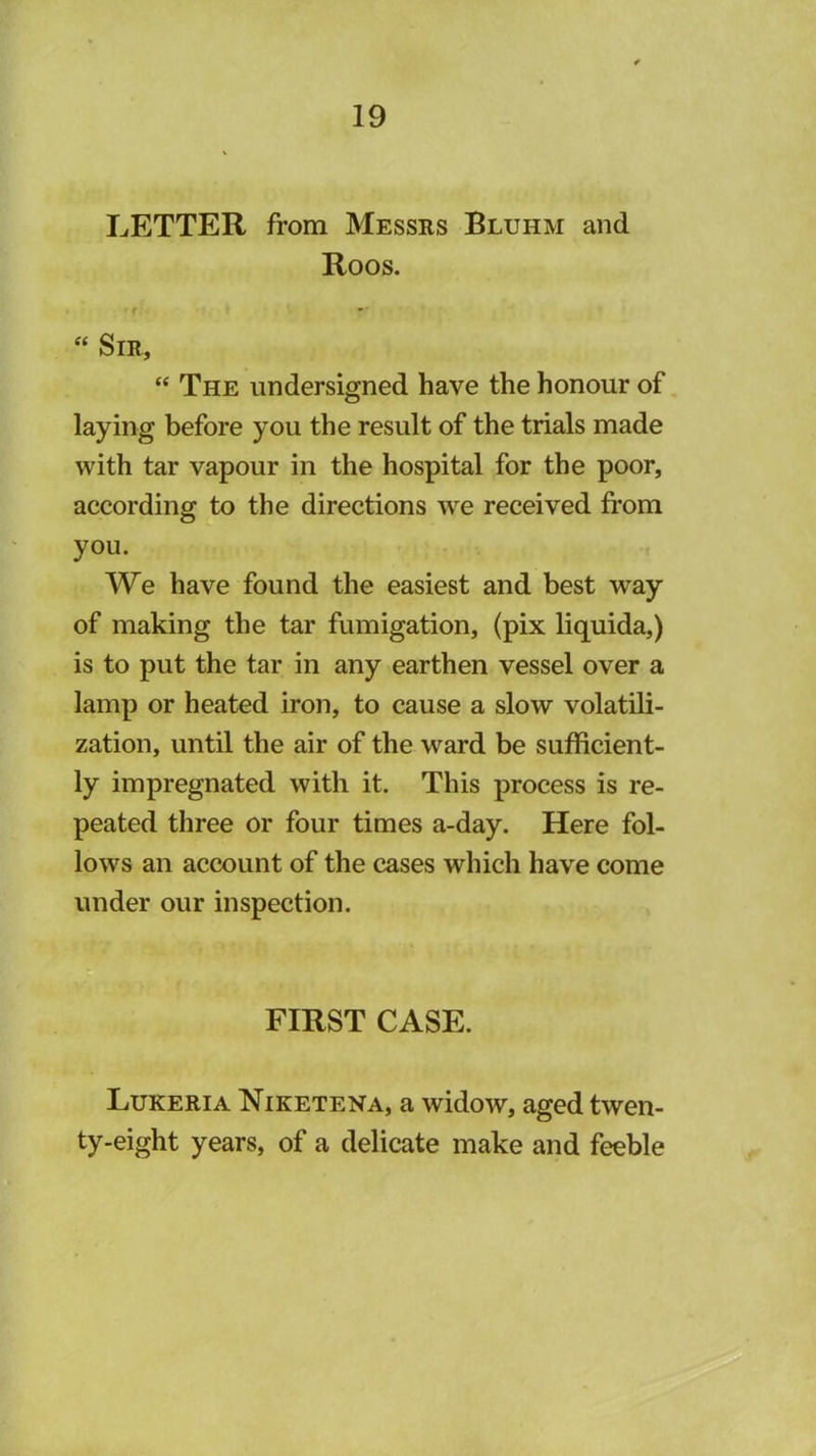 LETTER from Messrs Bluhm and Roos. “ Sir, “ The undersigned have the honour of laying before you the result of the trials made with tar vapour in the hospital for the poor, according to the directions we received from you. We have found the easiest and best way of making the tar fumigation, (pix liquida,) is to put the tar in any earthen vessel over a lamp or heated iron, to cause a slow volatili- zation, until the air of the ward be sufficient- ly impregnated with it. This process is re- peated three or four times a-day. Here fol- lows an account of the cases which have come under our inspection. FIRST CASE. Lukeria Niketena, a widow, aged twen- ty-eight years, of a delicate make and feeble