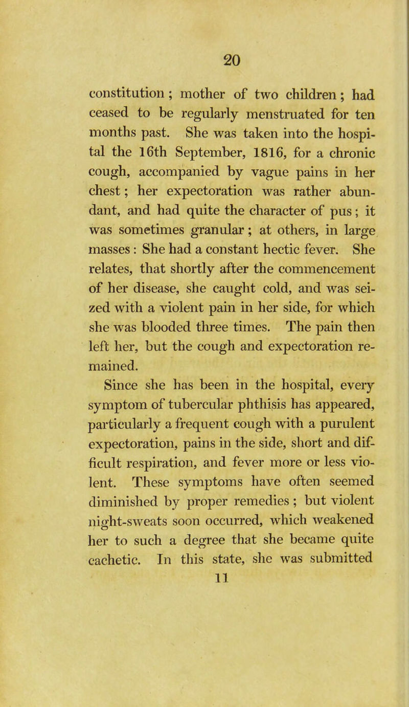 constitution ; mother of two children; had ceased to be regularly menstruated for ten months past. She was taken into the hospi- tal the l6th September, 1816, for a chronic cough, accompanied by vague pains in her chest; her expectoration was rather abun- dant, and had quite the character of pus; it was sometimes granular; at others, in large masses: She had a constant hectic fever. She relates, that shortly after the commencement of her disease, she caught cold, and was sei- zed with a violent pain in her side, for which she was blooded three times. The pain then left her, but the cough and expectoration re- mained. Since she has been in the hospital, every symptom of tubercular phthisis has appeared, particularly a frequent cough with a purulent expectoration, pains in the side, short and dif- ficult respiration, and fever more or less vio- lent. These symptoms have often seemed diminished by proper remedies ; but violent night-sweats soon occurred, which weakened her to such a degree that she became quite cachetic. In this state, she was submitted 11