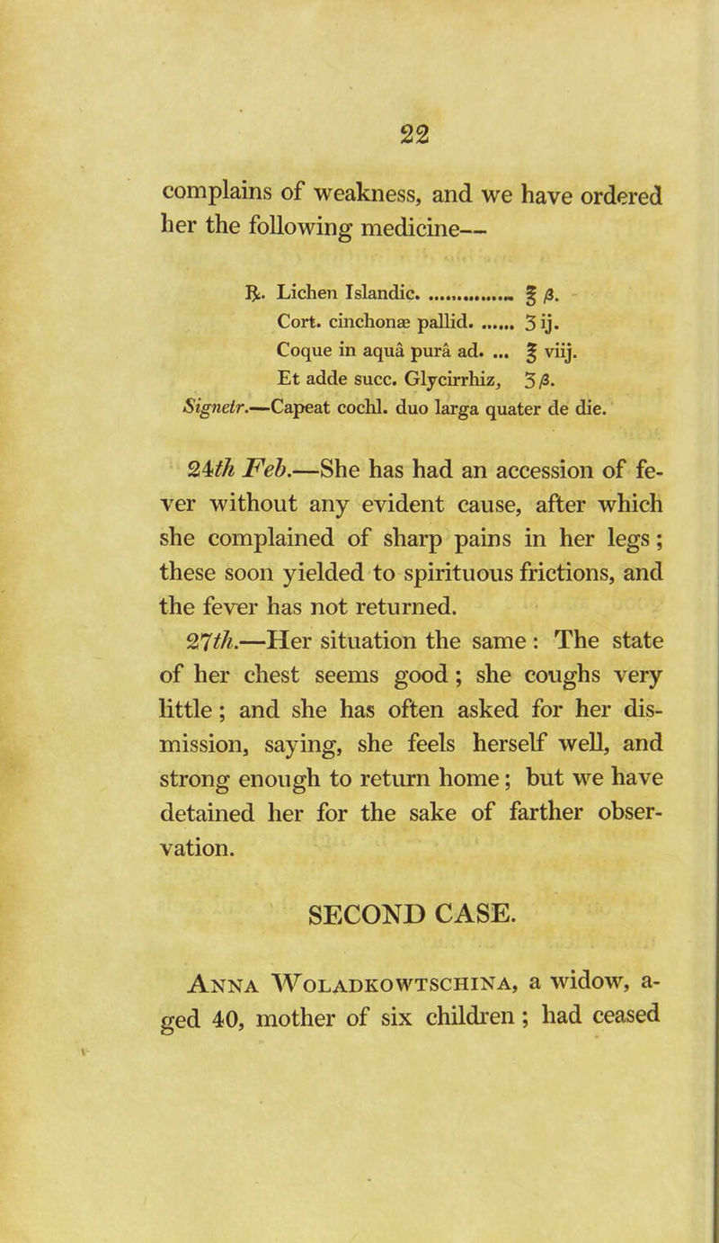 complains of weakness, and we have ordered her the following medicine— R. Lichen Islandic ^ /3. - Cort. cinchonae pallid 5 ij. Coque in aqua pura ad. ... ^ viij. Et adde succ. Glycirrhiz, 3 Signeir.-^Capeat cochl. duo larga quater de die. J^ed.—She has had an accession of fe- ver without any evident cause, after which she complained of sharp pains in her legs; these soon yielded to spirituous frictions, and the fever has not returned. 27^/^.—Her situation the same : The state of her chest seems good; she coughs very little; and she has often asked for her dis- mission, saying, she feels herself well, and strong enough to return home; but we have detained her for the sake of farther obser- vation. SECOND CASE. Anna Woladkowtschina, a widow, a- ged 40, mother of six children; had ceased