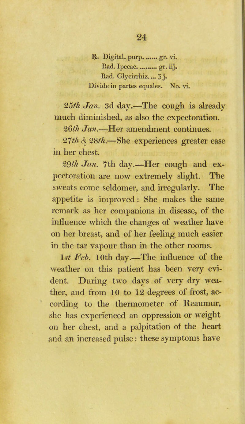 5c. Digital, purp gr. vi. Rad. Ipecac gr. iij. Rad. Glycirrhiz.... 5j* Divide in partes equales. No. vi. Jan. 3d day.—The cough is already much diminished, as also the expectoration. Jan.—Yiev amendment continues. 28//^.—She experiences greater ease in her chest. 29//^ Jan. 7th day.—Her cough and ex- pectoration are now extremely slight. The sweats come seldomer, and irregularly. The appetite is improved: She makes the same remark as lier companions in disease, of the influence which the changes of weather have on her breast, and of her feeling, much easier in the tar vapour than in the other rooms. 1st Feh. 10th day.—The influence of the weather on this patient has been very evi- dent. During two days of very dry wea- ther, and from 10 to 12 degrees of frost, ac- cording to the thermometer of Reaumur, she has experienced an oppression or weight on her chest, and a palpitation of the heart and an increased pulse: these symptoms have