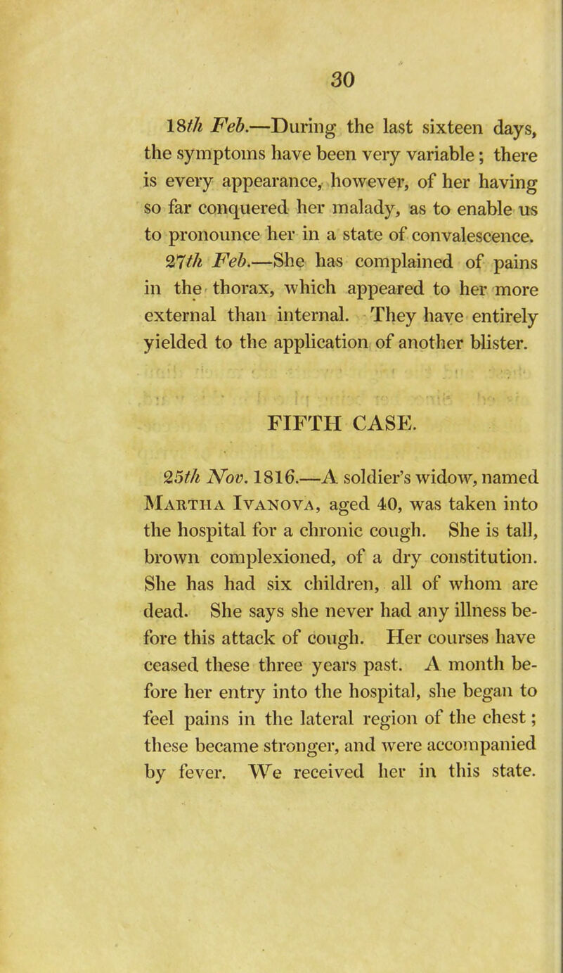 18//^ Fel).—During the last sixteen days, the symptoms have been very variable; there is every appearance,, however, of her having so far conquered her malady, as to enable us to pronounce her in a state of convalescence. Feb.—She has complained of pains in the'thorax, which appeared to her more external than internal. - They have entirely yielded to the application of another blister. FIFTH CASE. 9,5th Nov. 1816.—A soldier’s widow, named Mautha Ivanova, aged 40, was taken into the hospital for a chronic cough. She is tall, brown complexioned, of a dry constitution. She has had six children, all of whom are dead. She says she never had any illness be- fore this attack of cough. Her courses have ceased these three years past. A month be- fore her entry into the hospital, she began to feel pains in the lateral region of the chest; these became stronger, and were accompanied by fever. We received her in this state.