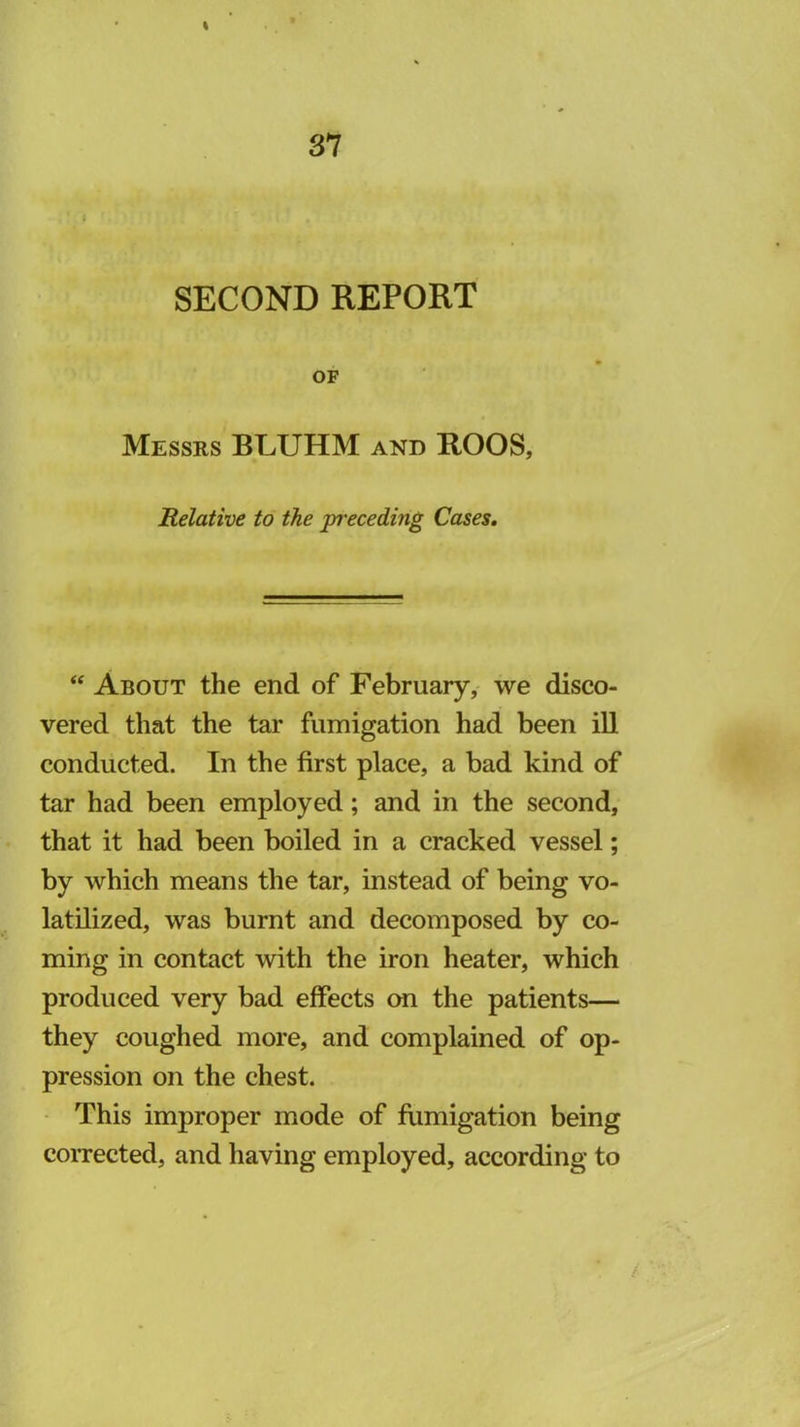 I 37 SECOND REPORT OF Messrs BLUHM and ROOS, Relative to the pt'eceding Cases, ‘‘ About the end of February, we disco- vered that the tar fumigation had been ill conducted. In the first place, a bad kind of tar had been employed; and in the second, that it had been boiled in a cracked vessel; by which means the tar, instead of being vo- latilized, was burnt and decomposed by co- ming in contact with the iron heater, which produced very bad effects cm the patients— they coughed more, and complained of op- pression on the chest. • This improper mode of fumigation being corrected, and having employed, according to