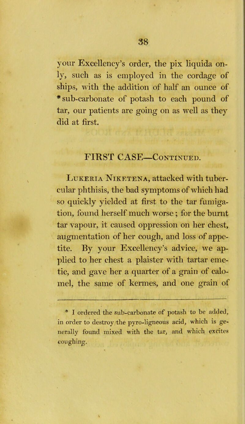 your Excellency’s order, the pix liquida on- ly, such as is employed in the cordage of ships, with the addition of half an ounce of * sub-carbonate of potash to each pound of tar, our patients are going on as well as they did at first. FIRST CASE—CoNTtNUED. Lukeria Niketena, attacked with tuber- cular phthisis, the bad symptoms of which had so quickly yielded at first to the tar fumiga- tion, found herself much worse; for the burnt tar vapour, it caused oppression on her chest, augmentation of her cough, and loss of appe- tite. By your Excellency’s advice, we ap- plied to her chest a plaister with tartar eme- tic, and gave her a quarter of a grain of calo- mel, the same of kermes, and one grain of * I ordered the sub-carbonate of potash to be added, in order to destroy tlie pyro-ligneous acid, which is ge- nerally found mixed with the tar, and which excites coughing.