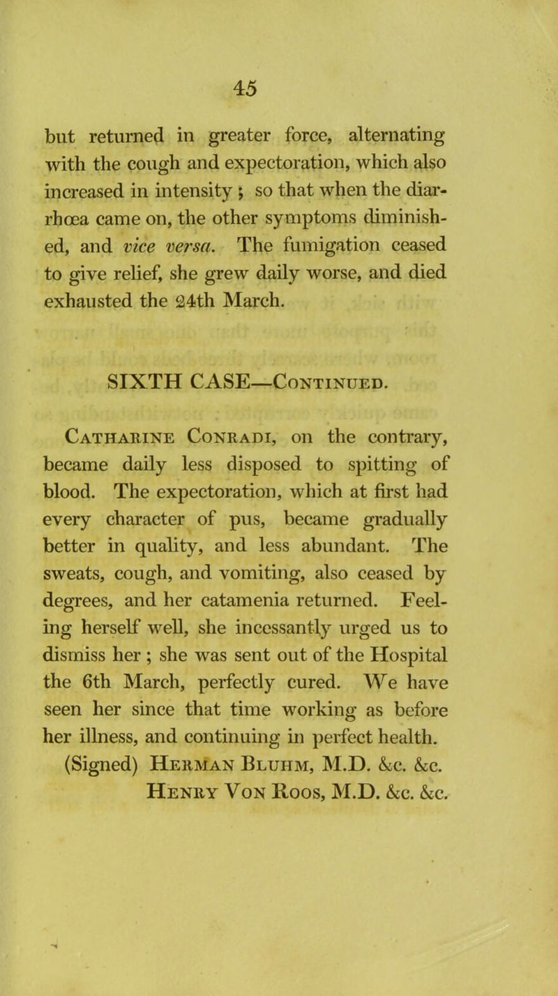 but returned in greater force, alternating with the cough and expectoration, which also increased in intensity ; so that when the diar- rhcea came on, the other symptorns diminish- ed, and vice versa. The fumigation ceased to give relief, she grew daily worse, and died exhausted the 24th March. SIXTH CASE—Continued. Catharine Conradi, on the contrary, became daily less disposed to spitting of blood. The expectoration, which at first had every character of pus, became gradually better in quality, and less abundant. The sweats, cough, and vomiting, also ceased by degrees, and her catamenia returned. Feel- ing herself well, she incessantly urged us to dismiss her ; she was sent out of the Hospital the 6th March, perfectly cured. We have seen her since that time working as before her illness, and continuing in ])erfect health. (Signed) HerMan Bluhm, M.D. <Scc. &C. Henry Von Hoos, M.D. &c. &c.