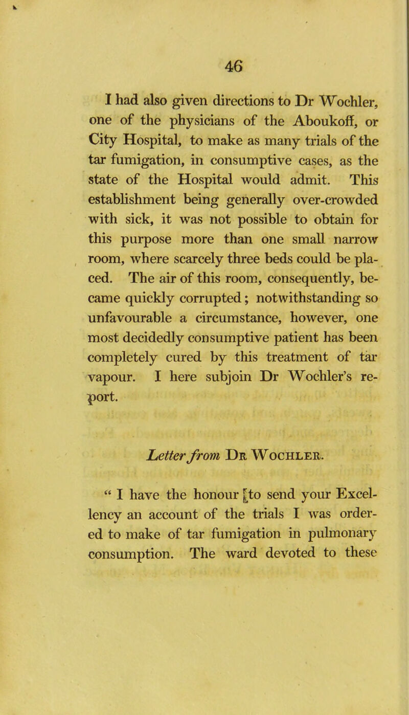 I had also given directions to Dr Wochler, one of the physicians of the Aboukoff, or City Hospital, to make as many trials of the tar fumigation, in consumptive cases, as the state of the Hospital would admit. This establishment being generally over-crowded with sick, it was not possible to obtain for this purpose more than one small narrow , room, where scarcely three beds could be pla- ced. The air of this room, consequently, be- came quickly corrupted; notwithstanding so unfavourable a circumstance, however, one most decidedly consumptive patient has been completely cured by this treatment of tar vapour. I here subjoin Dr Wochler’s re- port. Letter from Dr Wochler. “ I have the honour |to send your Excel- lency an account of the trials I was order- ed to make of tar fumigation in pulmonary consumption. The ward devoted to these