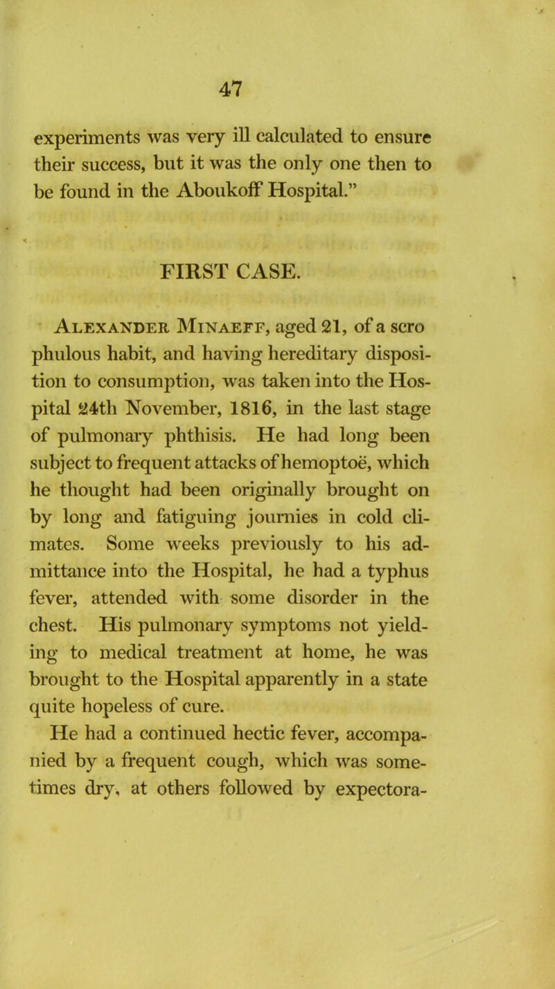 experiments was very ill calculated to ensure their success, but it was the only one then to be found in the AboukofF Hospital.” FIRST CASE. Alexander INIinaeff, aged 21, of a scro phulous habit, and having hereditary disposi- tion to consumption, was taken into the Hos- pital 24th November, 1816, in the last stage of pulmonary phthisis. He had long been subject to frequent attacks of hemoptoe, which he thought had been originally brought on by long and fatiguing joumies in cold cli- mates. Some weeks previously to his ad- mittance into the Hospital, he had a typhus fever, attended with some disorder in the chest. His pulmonary symptoms not yield- ing to medical treatment at home, he was brought to the Hospital apparently in a state quite hopeless of cure. He had a continued hectic fever, accompa- nied by a frequent cough, which was some- times dry, at others followed by expectora-