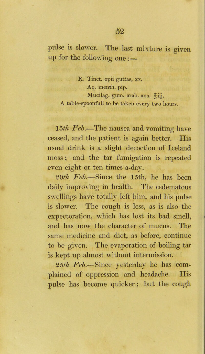 pulse is slower. The last mixture is mven O up for the following one :— Tinct. opii guttas, xx. Aq. menth. pip. Mucilag. gum. ai-ab. ana. f iij. A table-spoonfuU to be taken every two hours. 15th Feh.—The nausea and vomiting have ceased, and the patient is again better. His usual drink is a slight decoction of Iceland moss; and the tar fumigation is repeated even eight or ten times a-day. 9,0th Feh.—Since the 15th, he has been daily improving in health. The cedematous swellings have totally left him, and his pulse is slower. The cough is less, as is also the expectoration, which has lost its bad smeU, and has now the character of mucus. The same medicine and diet, as before, continue to be given. The evaporation of boiling tar is kept up almost without intermission. 95th Feh.—Since yesterday he has com- plained of oppression and headache. His pulse has become quicker; but the cough