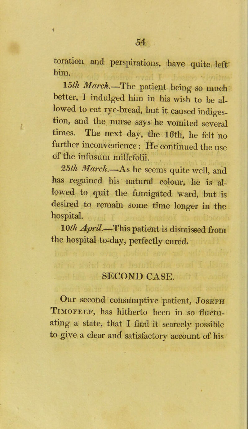 t 54 toration and perspirations, have quite left him. \5th D^ciTclt.—The patient being so much better, I indulged him in his wish to be al- lowed to eat rye-bread, but it caused indiges- tion, and the nurse says he vomited several times. The next day, the 16th, he felt no further inconvenience: He continued the use of the infusum tniUefolii. , March,—-As he seems quite well, and has regained his natural colour, he is al- lowed to quit the fumigated ward, but is desired to remain some time longer in the hospital. \(Sih April.—This patient is dismissed from the hospital to-day, perfectly cured. SECOND CASE. Our second consumptive patient, Joseph Timofeef, has hitherto been in so fluctu- ating a state, that I find it scarcely possible to give a clear and satisfactory account of his