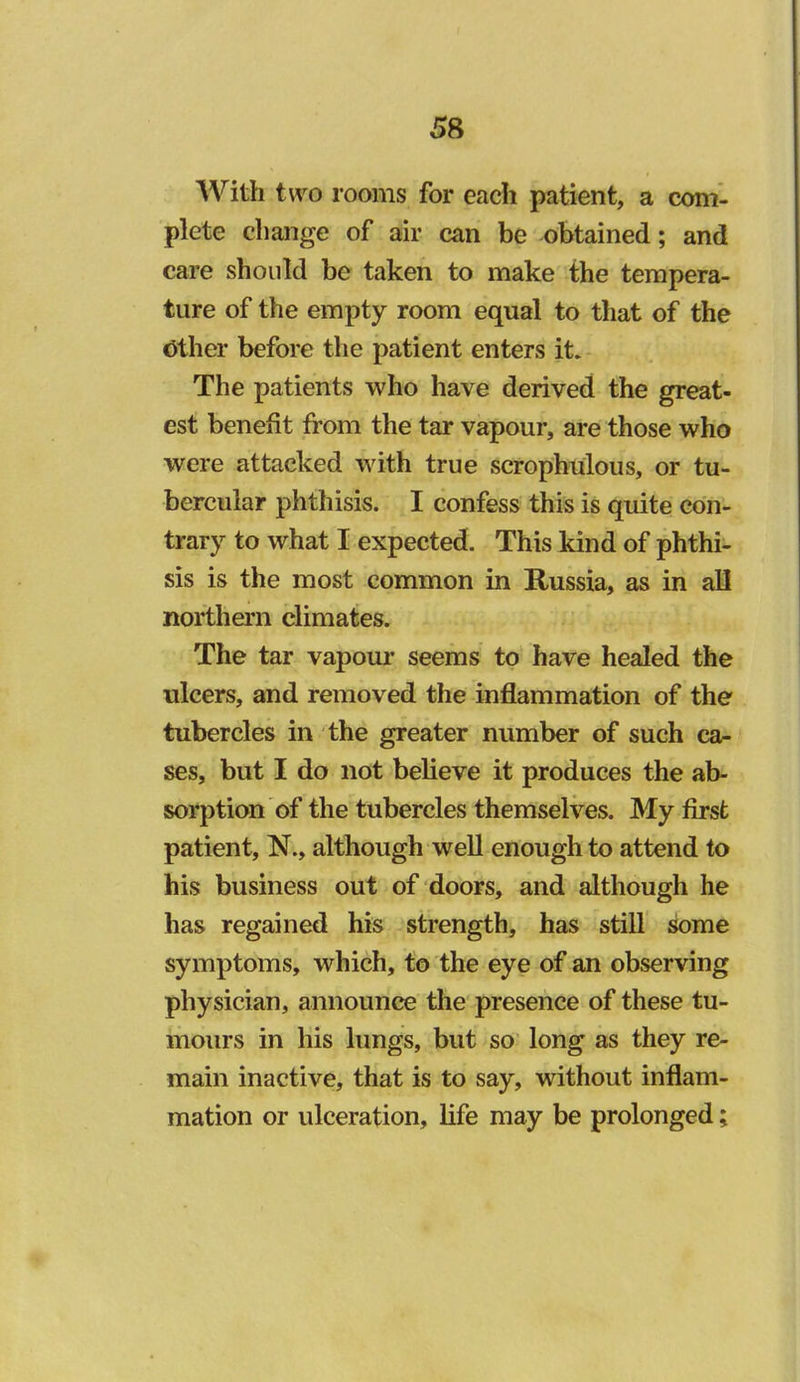 With two rooms for each patient, a com'- plete change of air can be obtained; and care should be taken to make the tempera- ture of the empty room equal to that of the Other before the patient enters it. The patients who have derived the great- est benefit from the tar vapour, are those who were attacked with true scrophulous, or tu- bercular phthisis. I confess this is quite con- trary to what I expected. This kind of phthi- sis is the most common in Russia, as in all northern climates. The tar vapour seems to have healed the ulcers, and removed the inflammation of the tubercles in the greater number of such ca- ses, but I do not believe it produces the ab- sorption of the tubercles themselves. My first patient, N., although well enough to attend to his business out of doors, and although he has regained his strength, has still some symptoms, which, to the eye of an observing physician, announce the presence of these tu- mours in his lungs, but so long as they re- main inactive, that is to say, without inflam- mation or ulceration, life may be prolonged;