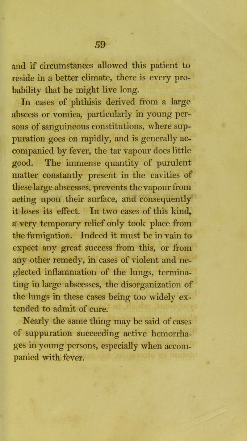 and if circumstances allowed this patient to reside in a better climate, there is every pro- bability that he might live long. In cases of phthisis derived from a large abscess or vomica, particularly in young per- sons of sanguineous constitutions, where sup- puration goes on rapidly, and is generally ac- companied by fever, the tar vapour does little good. The immense quantity of purulent matter constantly present in the cavities of these large abscesses, prevents the vapour from acting upon,their surface, and consequently it loses its effect. In two cases of this kind, a very temporary relief only took place from the fumigation. Indeed it must be in vain to expect any great success from this, or from any other remedy, in cases of violent and ne- glected inflammation of the lungs, termina- ting in large abscesses, the disorganization of the lungs in these cases being too widely ex- tended to admit of cure. Nearly the same thing may be said of cases of suppuration succeeding active hemorrha- ges in young persons, especially when accom- panied with fever.