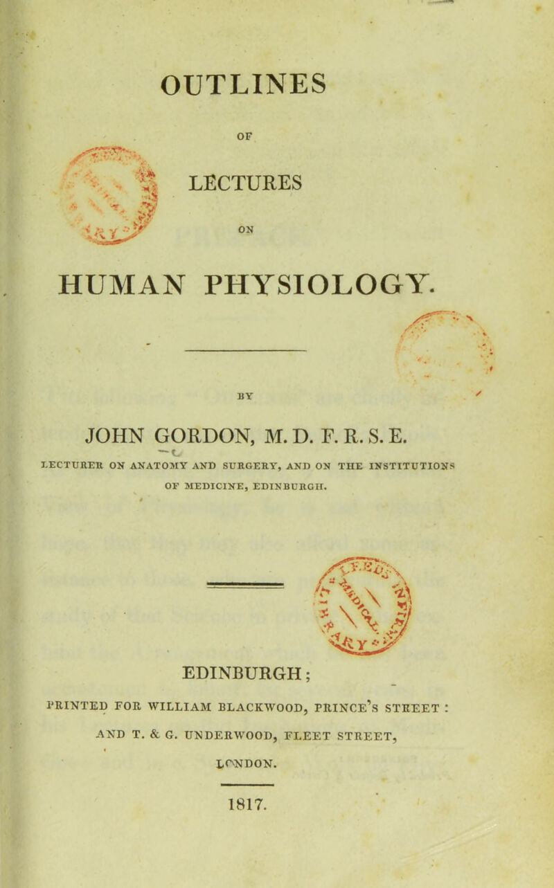 OUTLINES OF LECTURES ON HUMAN PHYSIOLOGY. JOHN GORDON, M. D. F. R. S. E. O LECTURER ON ANATOMY AND SURGERY, AND ON THE INSTITUTIONS OF MEDICINE, EDINBURGH. PRINTED FOR WILLIAM BLACKWOOD, PRINCE’S STREET ! AND T. & G. UNDERWOOD, FLEET STREET, LONDON. 1817.