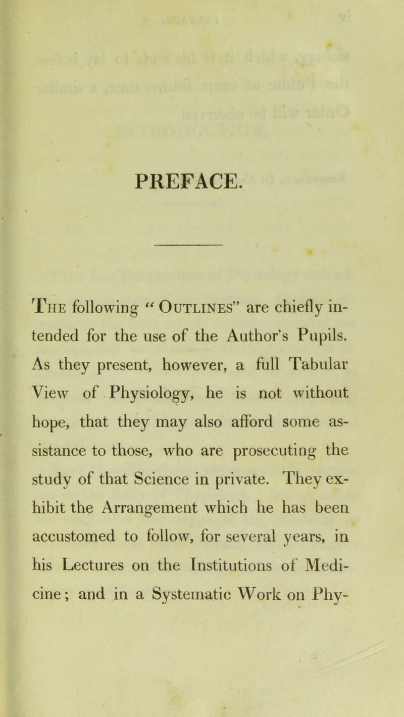 PREFACE. The following “ Outlines” are chiefly in- tended for the use of the Author’s Pupils. As they present, however, a full Tabular View of Physiology, he is not without hope, that they may also afford some as- sistance to those, who are prosecuting the study of that Science in private. They ex- hibit the Arrangement which he has been accustomed to follow, for several years, in his Lectures on the Institutions of Medi- cine; and in a Systematic Work on Pliy-