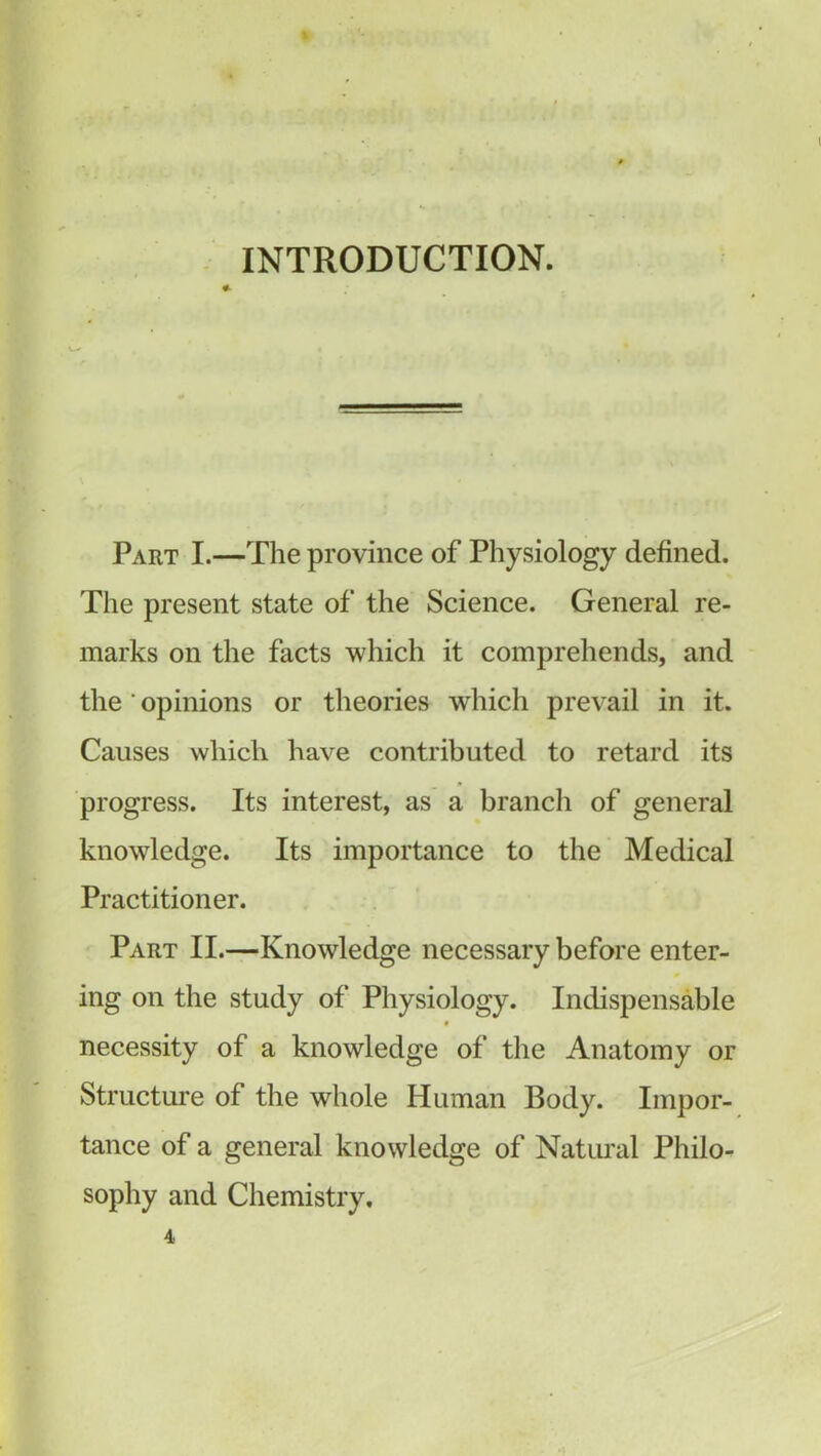 INTRODUCTION. Part I.—The province of Physiology defined. The present state of the Science. General re- marks on the facts which it comprehends, and the' opinions or theories which prevail in it. Causes which have contributed to retard its progress. Its interest, as a branch of general knowledge. Its importance to the Medical Practitioner. Part II.—Knowledge necessary before enter- ing on the study of Physiology. Indispensable necessity of a knowledge of the Anatomy or Structure of the whole Human Body. Impor- tance of a general knowledge of Natural Philo- sophy and Chemistry, 4