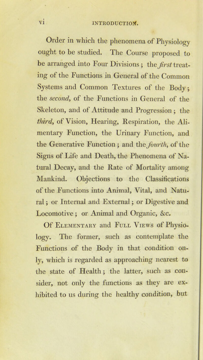 Order in which the phenomena of Physiology ought to be studied. The Course proposed to be arranged into Four Divisions ; tho first treat- ing of the Functions in General of the Common Systems and Common Textures of the Body; the second, of the Functions in General of the Skeleton, and of Attitude and Progression ; the third, of Vision, Hearing, Respiration, the Ali- mentary Function, the Urinary Function, and the Generative Function ; and the fourth, of the Signs of Life and Death, the Phenomena of Na- tural Decay, and the Rate of Mortality among Mankind. Objections to the Classifications of the Functions into Animal, Vital, and Natu- ral ; or Internal and External; or Digestive and Locomotive ; or Animal and Organic, &c. Of Elementary and Full Views of Physio- logy. The former, such as contemplate the Functions of the Body in that condition on- ly, which is regarded as approaching nearest to the state of Health; the latter, such as con- sider, not only the functions as they are ex- hibited to us during the healthy condition, but