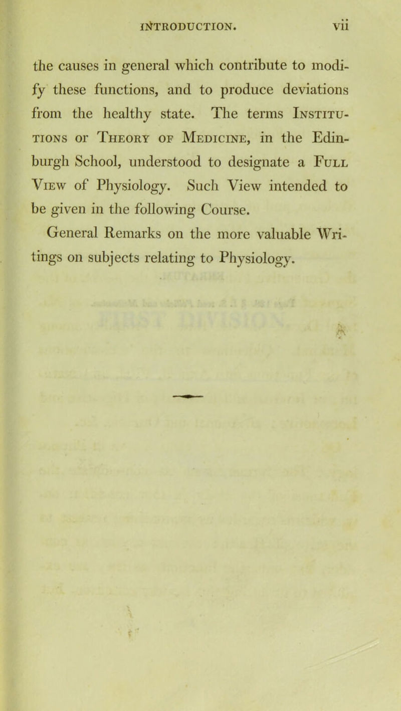 the causes in general which contribute to modi- fy these functions, and to produce deviations from the healthy state. The terms Institu- tions or Theory of Medicine, in the Edin- burgh School, understood to designate a Full View of Physiology. Such View intended to be given in the following Course. General Remarks on the more valuable Wri- tings on subjects relating to Physiology.