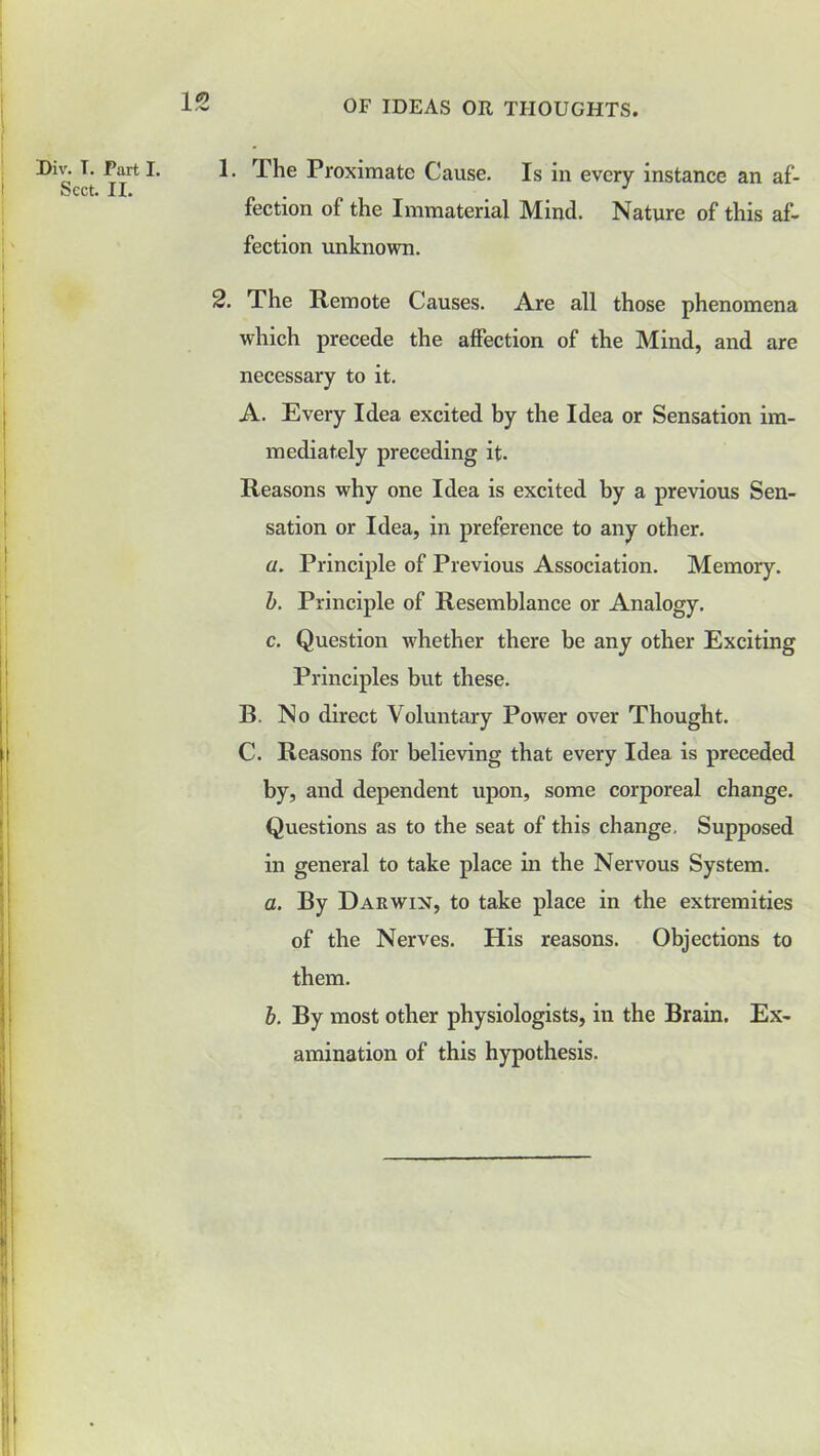Sect. II. 1- OF IDEAS OR THOUGHTS. 1. The Proximate Cause. Is in every instance an af- fection of the Immaterial Mind. Nature of this af- fection unknown. 2. The Remote Causes. Are all those phenomena which precede the affection of the Mind, and are necessary to it. A. Every Idea excited by the Idea or Sensation im- mediately preceding it. Reasons why one Idea is excited by a previous Sen- sation or Idea, in preference to any other. a. Principle of Previous Association. Memory. b. Principle of Resemblance or Analogy. c. Question whether there be any other Exciting Principles but these. B. No direct Voluntary Power over Thought. C. Reasons for believing that every Idea is preceded by, and dependent upon, some corporeal change. Questions as to the seat of this change. Supposed in general to take place in the Nervous System. a. By Darwin, to take place in the extremities of the Nerves. His reasons. Objections to them. b. By most other physiologists, in the Brain. Ex- amination of this hypothesis.