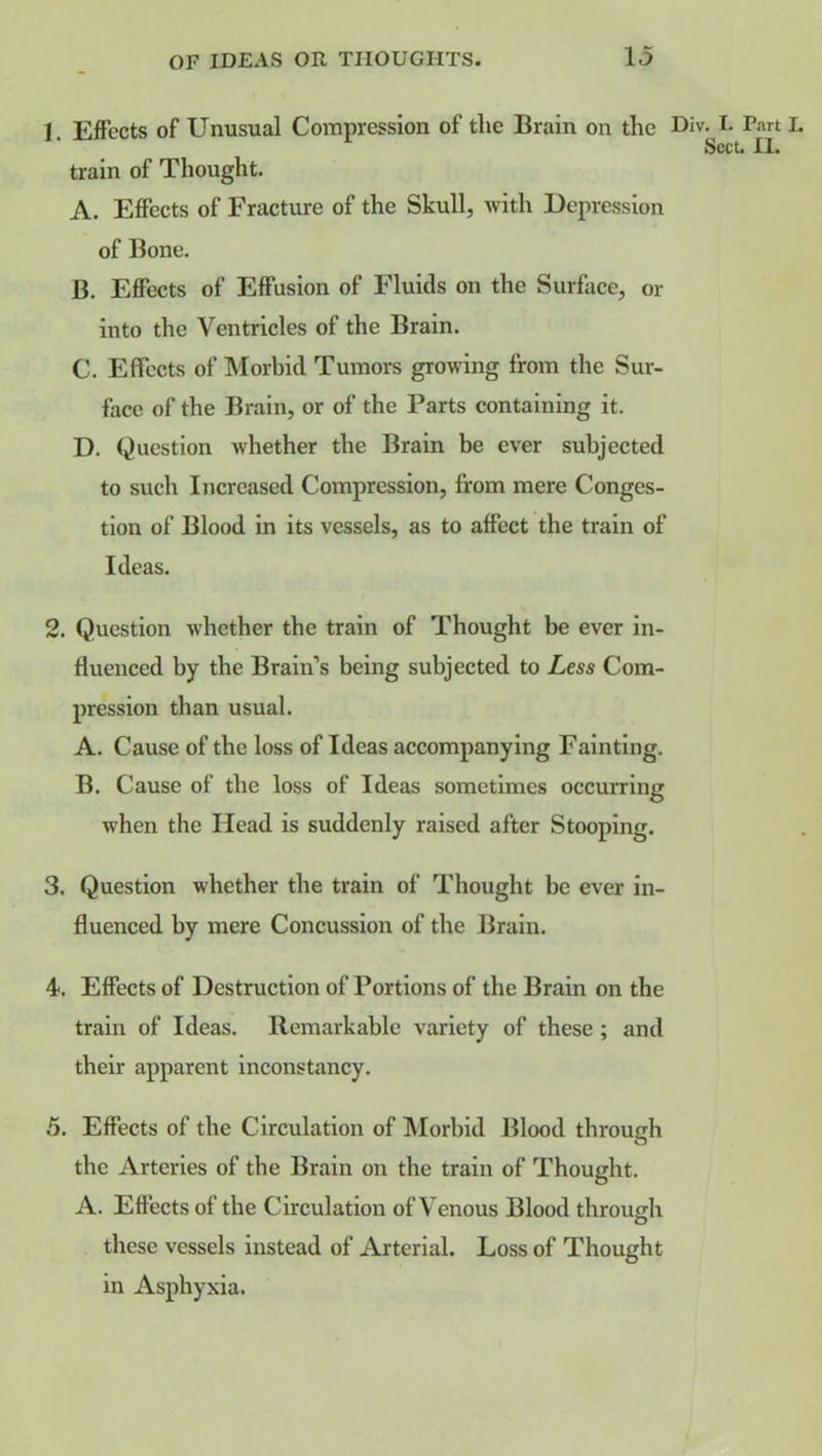 1. Effects of Unusual Compression of the Brain on the Div. I. Parti. Sect. II. train of Thought. A. Effects of Fracture of the Skull, with Depression of Bone. B. Effects of Effusion of Fluids on the Surface, or into the Ventricles of the Brain. C. Effects of Morbid Tumors growing from the Sur- face of the Brain, or of the Parts containing it. D. Question whether the Brain be ever subjected to such Increased Compression, from mere Conges- tion of Blood in its vessels, as to affect the train of Ideas. 2. Question whether the train of Thought be ever in- fluenced by the Brain’s being subjected to Less Com- pression than usual. A. Cause of the loss of Ideas accompanying Fainting. B. Cause of the loss of Ideas sometimes occurring when the Head is suddenly raised after Stooping. 3. Question whether the train of Thought he ever in- fluenced by mere Concussion of the Brain. 4. Effects of Destruction of Portions of the Brain on the train of Ideas. Remarkable variety of these ; and their apparent inconstancy. 5. Effects of the Circulation of Morbid Blood through o the Arteries of the Brain on the train of Thought. A. Effects of the Circulation of Venous Blood through these vessels instead of Arterial. Loss of Thought in Asphyxia.