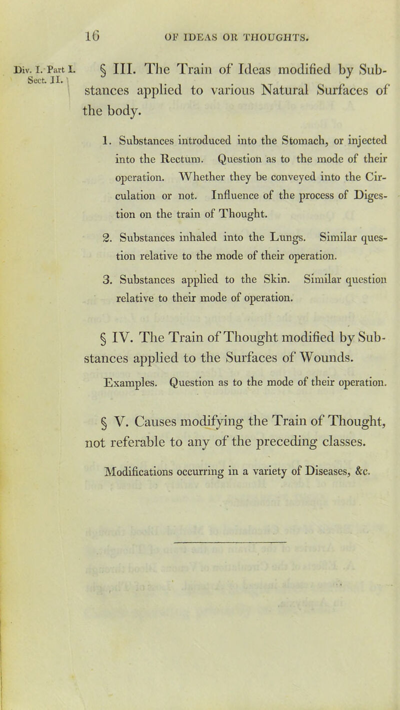 Div. I. Part I. Sect. II. lG OF IDEAS OR THOUGHTS. § III. The Train of Ideas modified by Sub- stances applied to various Natural Surfaces of the body. 1. Substances introduced into the Stomach, or injected into the Rectum. Question as to the mode of their operation. Whether they he conveyed into the Cir- culation or not. Influence of the process of Diges- tion on the train of Thought. 2. Substances inhaled into the Lungs. Similar ques- tion relative to the mode of their operation. 3. Substances applied to the Skin. Similar question relative to their mode of operation. § IV. The Train of Thought modified by Sub- stances applied to the Surfaces of Wounds. Examples. Question as to the mode of their operation. § V. Causes modifying the Train of Thought, not referable to any of the preceding classes. Modifications occurring in a variety of Diseases, &c.