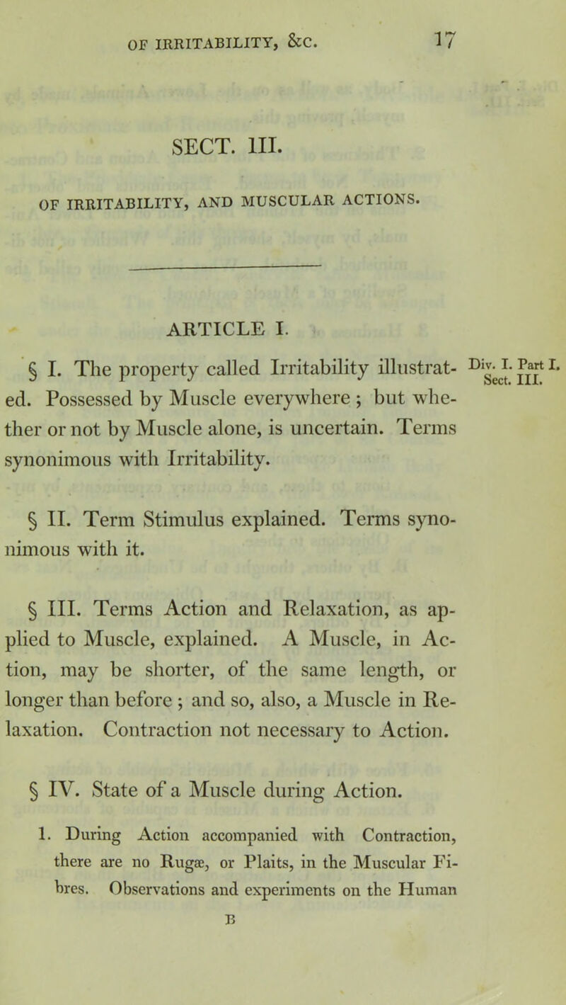 SECT. III. OF IRRITABILITY, AND MUSCULAR ACTIONS. ARTICLE I. § I. The property called Irritability illustrat- Di^J- Jg* I> ed. Possessed by Muscle everywhere ; but whe- ther or not by Muscle alone, is uncertain. Terms synonimous with Irritability. § II. Term Stimulus explained. Terms syno- nimous with it. § III. Terms Action and Relaxation, as ap- plied to Muscle, explained. A Muscle, in Ac- tion, may be shorter, of the same length, or longer than before ; and so, also, a Muscle in Re- laxation. Contraction not necessary to Action. § IV. State of a Muscle during Action. 1. During Action accompanied with Contraction, there are no Rugae, or Plaits, in the Muscular Fi- bres. Observations and experiments on the Human B