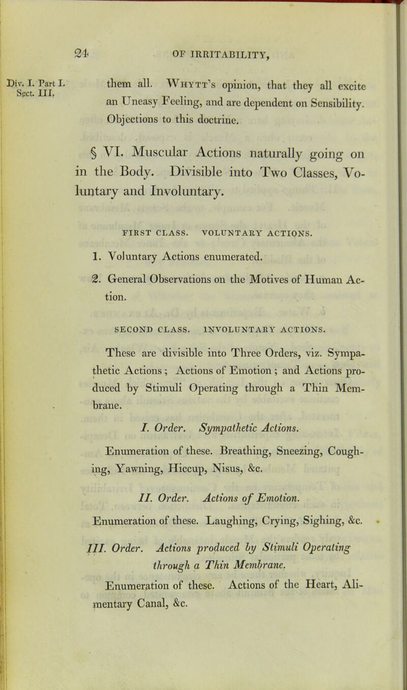 them all. Whytt’s opinion, that they all excite an Uneasy Feeling, and are dependent on Sensibility. Objections to this doctrine. § VI. Muscular Actions naturally going on in the Body. Divisible into Two Classes, Vo- luntary and Involuntary. FIRST CLASS. VOLUNTARY ACTIONS. 1. Voluntary Actions enumerated. 2. General Observations on the Motives of Human Ac- tion. SECOND CLASS. INVOLUNTARY ACTIONS. These are divisible into Three Orders, viz. Sympa- thetic Actions ; Actions of Emotion ; and Actions pro- duced by Stimuli Operating through a Thin Mem- brane. I. Order. Sympathetic Actions. Enumeration of these. Breathing, Sneezing, Cough- ing, Yawning, Hiccup, Nisus, &c. II. Order. Actions of Emotion. Enumeration of these. Laughing, Crying, Sighing, &c. III. Order. Actions produced by Stimuli Operating through a Thin Membrane. Enumeration of these. Actions of the Heart, Ali- mentary Canal, &c. Div. I. Part I. Spot. IIL