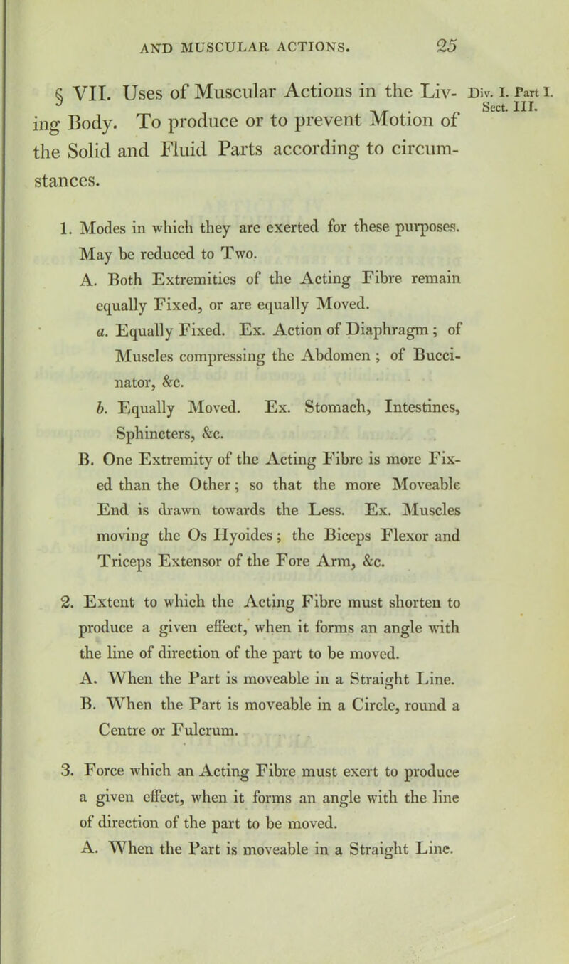 § VII. Uses of Muscular Actions in the Liv- ing Body. To produce or to prevent Motion of the Solid and Fluid Parts according to circum- stances. 1. Modes in which they are exerted for these purposes. May be reduced to Two. A. Both Extremities of the Acting Fibre remain equally Fixed, or are equally Moved. a. Equally Fixed. Ex. Action of Diaphragm ; of Muscles compressing the Abdomen ; of Bucci- nator, &c. b. Equally Moved. Ex. Stomach, Intestines, Sphincters, &c. B. One Extremity of the Acting Fibre is more Fix- ed than the Other; so that the more Moveable End is drawn towards the Less. Ex. Muscles moving the Os Hyoides; the Biceps Flexor and Triceps Extensor of the Fore Arm, &c. 2. Extent to which the Acting Fibre must shorten to produce a given effect, when it forms an angle with the line of direction of the part to be moved. A. When the Part is moveable in a Straight Line. B. When the Part is moveable in a Circle, round a Centre or Fulcrum. 3. Force which an Acting Fibre must exert to produce a given effect, when it forms an angle with the line of direction of the part to be moved. A. When the Part is moveable in a Straight Line. Div. I. Part I.