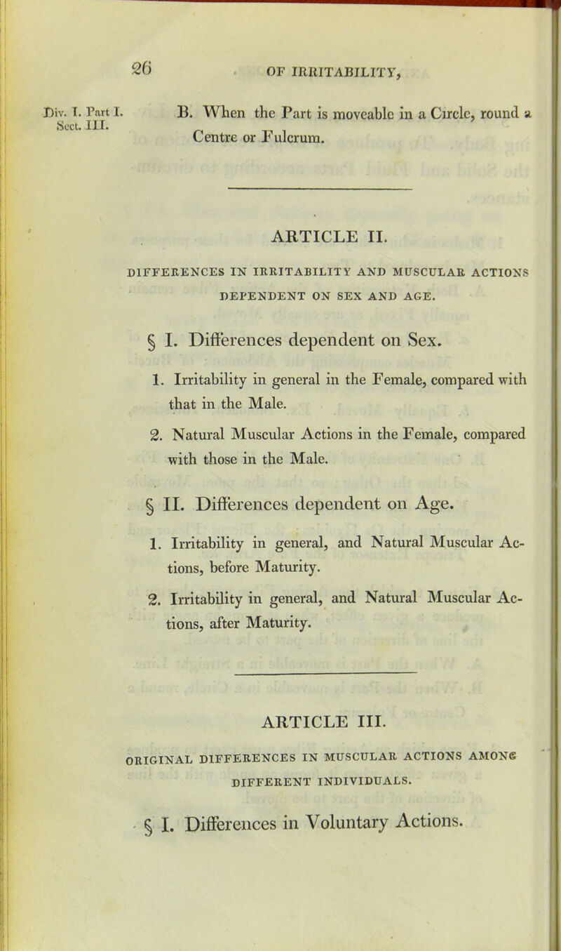 Div. I. Part I. Sect. III. B. When the Part is moveable in a Circle, round a Centre or Fulcrum. ARTICLE II. DIFFERENCES IN IRRITABILITY AND MUSCULAR ACTIONS DEPENDENT ON SEX AND AGE. § I. Differences dependent on Sex. 1. Irritability in general in the Female, compared with that in the Male. 2. Natural Muscular Actions in the Female, compared with those in the Male. § II. Differences dependent on Age. 1. Irritability in general, and Natural Muscular Ac- tions, before Maturity. 2. Irritability in general, and Natural Muscular Ac- tions, after Maturity. ARTICLE III. ORIGINAL DIFFERENCES IN MUSCULAR ACTIONS AMONG DIFFERENT INDIVIDUALS. § I. Differences in Voluntary Actions.