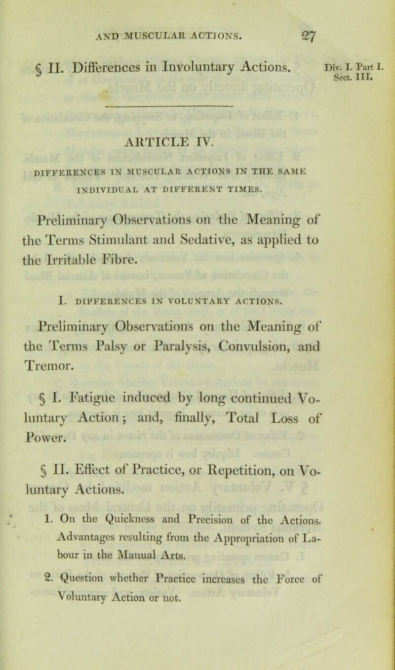 $ II. Differences in Involuntary Actions. Div. 1. Part 1. 3 J Sect. III. ARTICLE IV. DIFFERENCES IN MUSCULAR ACTIONS IN THE SAME INDIVIDUAL AT DIFFERENT TIMES. Preliminary Observations on the Meaning of the Terms Stimulant and Sedative, as applied to the Irritable Fibre. I. DIFFERENCES IN VOLUNTARY ACTIONS. Preliminary Observations on the Meaning of the Terms Palsy or Paralysis, Convulsion, and Tremor. § I. Fatigue induced by long continued Vo- luntary Action; and, finally, Total Loss of Power. § II. Effect of Practice, or Repetition, on Vo- luntary Actions. 1. On the Quickness and Precision of the Actions. Advantages resulting from the Appropriation of La- bour in the Manual Arts. 2. Question whether Practice increases the Force of Voluntary Action or not.