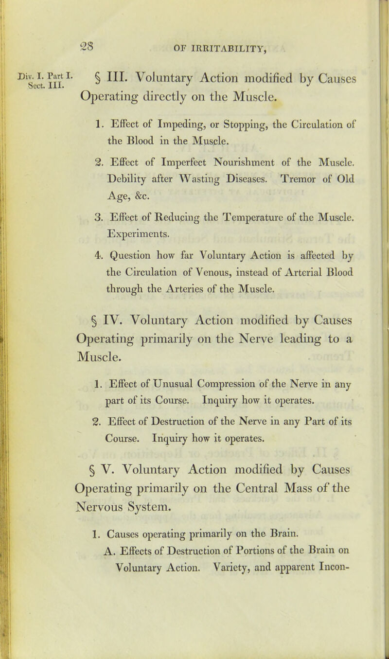 I)iv. I. Part I. Sect. III. § III. Voluntary Action modified by Causes Operating directly on the Muscle. 1. Effect of Impeding, or Stopping, the Circulation of the Blood in the Muscle. 2. Effect of Imperfect Nourishment of the Muscle. Debility after Wasting Diseases. Tremor of Old Age, &c. 3. Effect of Reducing the Temperature of the Muscle. Experiments. 4. Question how far Voluntary Action is affected by the Circulation of Venous, instead of Arterial Blood through the Arteries of the Muscle. § IV. Voluntary Action modified by Causes Operating primarily on the Nerve leading to a Muscle. 1. Effect of Unusual Compression of the Nerve in any part of its Course. Inquiry how it operates. 2. Effect of Destruction of the Nerve in any Part of its Course. Inquiry how it operates. § V. Voluntary Action modified by Causes Operating primarily on the Central Mass of the Nervous System. 1. Causes operating primarily on the Brain. A. Effects of Destruction of Portions of the Brain on Voluntary Action. Variety, and apparent Incon-