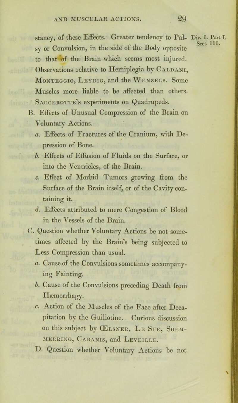 stancy, of these Effects. Greater tendency to Pal- sy or Convulsion, in the side of the Body opposite to that of the Brain which seems most injured. Observations relative to Hemiplegia by Caldani, Monteggio, Leydig, and the Wenzels. Some Muscles more liable to be affected than others. Saijcerotte’s experiments on Quadrupeds. B. Effects of Unusual Compression of the Brain on Voluntary Actions. a. Effects of Fractures of the Cranium, with De- pression of Bone. b. Effects of Effusion of Fluids on the Surface, or into the Ventricles, of the Brain. c. Effect of Morbid Tumors growing from the Surface of the Brain itself, or of the Cavity con- taining it. d. Effects attributed to mere Congestion of Blood in the Vessels of the Brain. C. Question whether Voluntary Actions be not some- times affected by the Brain’s being subjected to Less Compression than usual. a. Cause of the Convulsions sometimes accompany- ing Fainting. b. Cause of the Convulsions preceding Death from Haemorrhagy. c. Action of the Muscles of the Face after Deca- pitation by the Guillotine. Curious discussion on this subject by (Elsner, Le Sue, Soem- merring, Cabanis, and Leveille. D. Question whether Voluntary Actions be not Div. I. Part I.