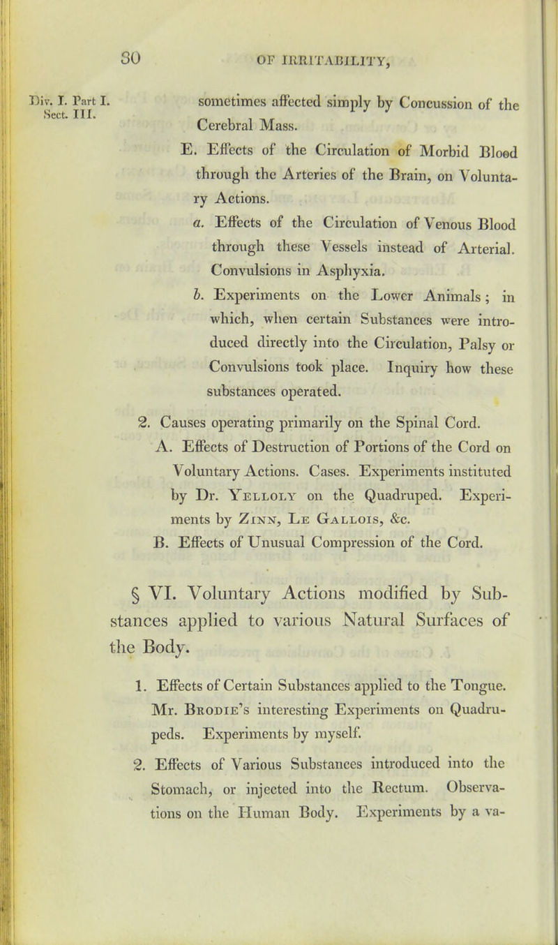 sometimes affected simply by Concussion of the Cerebral Mass. E. Effects of the Circulation of Morbid Blood through the Arteries of the Brain, on Volunta- ry Actions. a. Effects of the Circulation of Venous Blood through these Vessels instead of Arterial. Convulsions in Asphyxia. b. Experiments on the Lower Animals; in which, when certain Substances were intro- duced directly into the Circulation, Palsy or Convulsions took place. Inquiry how these substances operated. 2. Causes operating primarily on the Spinal Cord. A. Effects of Destruction of Portions of the Cord on Voluntary Actions. Cases. Experiments instituted by Dr. Yelloly on the; Quadruped. Experi- ments by Zinn, Le Gallois, &c. B. Effects of Unusual Compression of the Cord. § VI. Voluntary Actions modified by Sub- stances applied to various Natural Surfaces of the Body. 1. Effects of Certain Substances applied to the Tongue. Mr. Brodie’s interesting Experiments on Quadru- peds. Experiments by myself. 2. Effects of Various Substances introduced into the Stomach, or injected into the Rectum. Observa- tions on the Human Body. Experiments by a va- 30 Div. I. Part I.