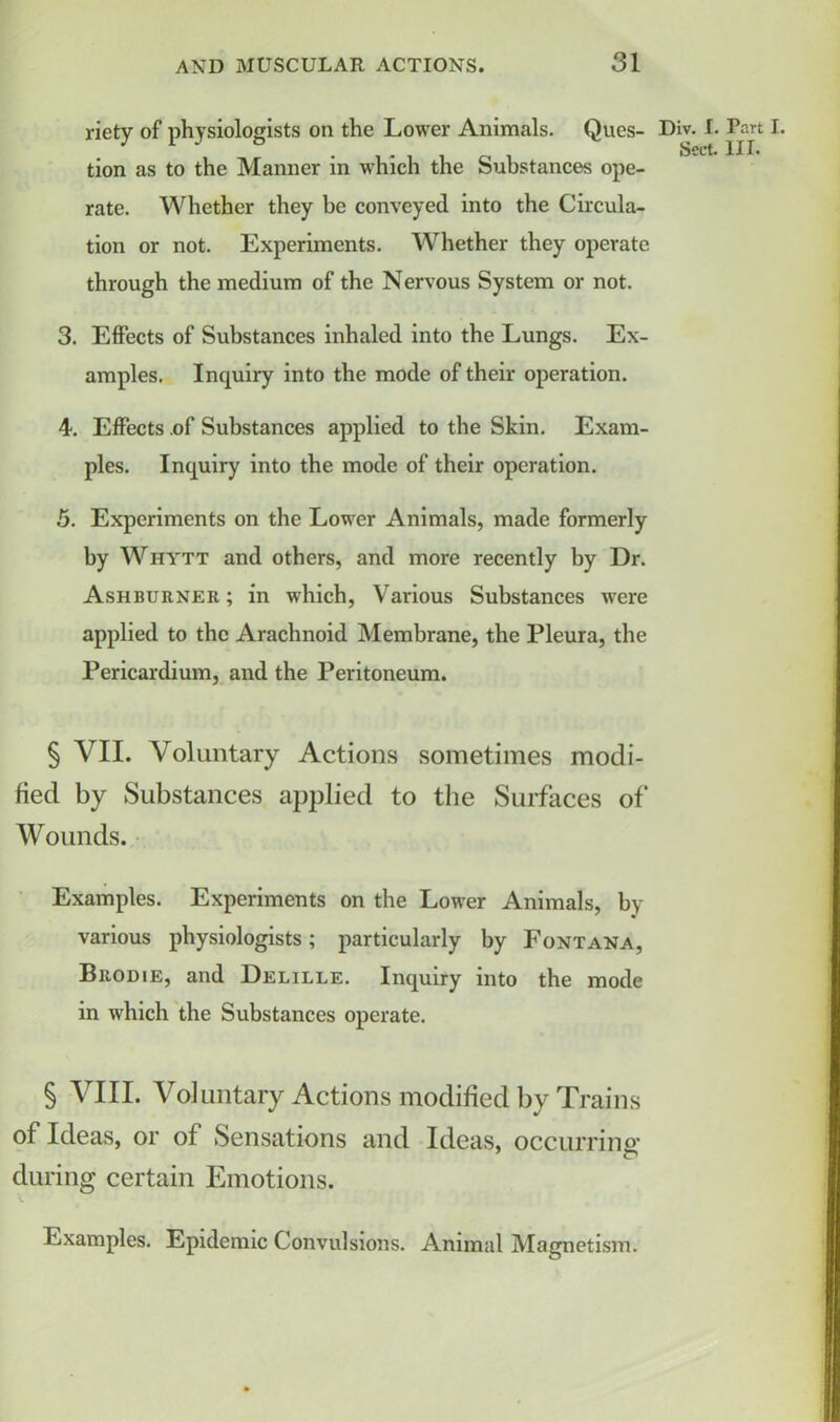 riety of physiologists on the Lower Animals. Ques- Div. I. Part I. tion as to the Manner in which the Substances ope- rate. Whether they be conveyed into the Circula- tion or not. Experiments. Whether they operate through the medium of the Nervous System or not. 3. Effects of Substances inhaled into the Lungs. Ex- amples. Inquiry into the mode of their operation. 4. Effects .of Substances applied to the Skin. Exam- ples. Inquiry into the mode of their operation. 5. Experiments on the Lower Animals, made formerly by Whytt and others, and more recently by Dr. Ashburner ; in which, Various Substances were applied to the Arachnoid Membrane, the Pleura, the Pericardium, and the Peritoneum. § VII. Voluntary Actions sometimes modi- fied by Substances applied to the Surfaces of Wounds. Examples. Experiments on the Lower Animals, by various physiologists; particularly by Fontana, Brodie, and Delille. Inquiry into the mode in which the Substances operate. § VIII. Voluntary Actions modified by Trains of Ideas, or of Sensations and Ideas, occurring* during certain Emotions. V. Examples. Epidemic Convulsions. Animal Magnetism.