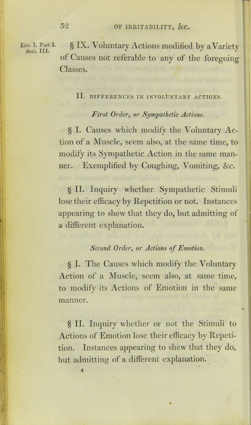 Dj i- L § IX. Voluntary Actions modified by a Variety of Causes not referable to any of the foregoing Classes. II. DIFFERENCES IN INVOLUNTARY ACTIONS. First Order, or Sympathetic Actions. § I. Causes which modify the Voluntary Ac- tion of a Muscle, seem also, at the same time, to modify its Sympathetic Action in the same man- ner. Exemplified by Coughing, Vomiting, &c. § II. Inquiry whether Sympathetic Stimuli lose their efficacy by Repetition or not. Instances appearing to shew that they do, but admitting of a different explanation. Second Order, or Actions of Emotion. § I. The Causes which modify the Voluntary Action of a Muscle, seem also, at same time, to modify its Actions of Emotion in the same manner. \ § II. Inquiry whether or not the Stimuli to Actions of Emotion lose their efficacy by Repeti- tion. Instances appearing to shew that they do, but admitting of a different explanation. 4