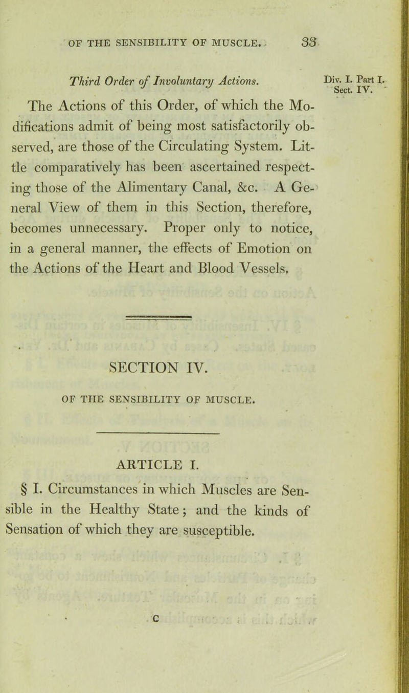 Third Order of Involuntary Actions. Div. I. Part I, J J Sect. IV. The Actions of this Order, of which the Mo- difications admit of being most satisfactorily ob- served, are those of the Circulating System. Lit- tle comparatively has been ascertained respect- ing those of the Alimentary Canal, &c. A Ge- neral View of them in this Section, therefore, becomes unnecessary. Proper only to notice, in a general manner, the effects of Emotion on the Actions of the Heart and Blood Vessels, SECTION IV. OF THE SENSIBILITY OF MUSCLE. ARTICLE I. § I. Circumstances in which Muscles are Sen- sible in the Healthy State; and the kinds of Sensation of which they are susceptible. c