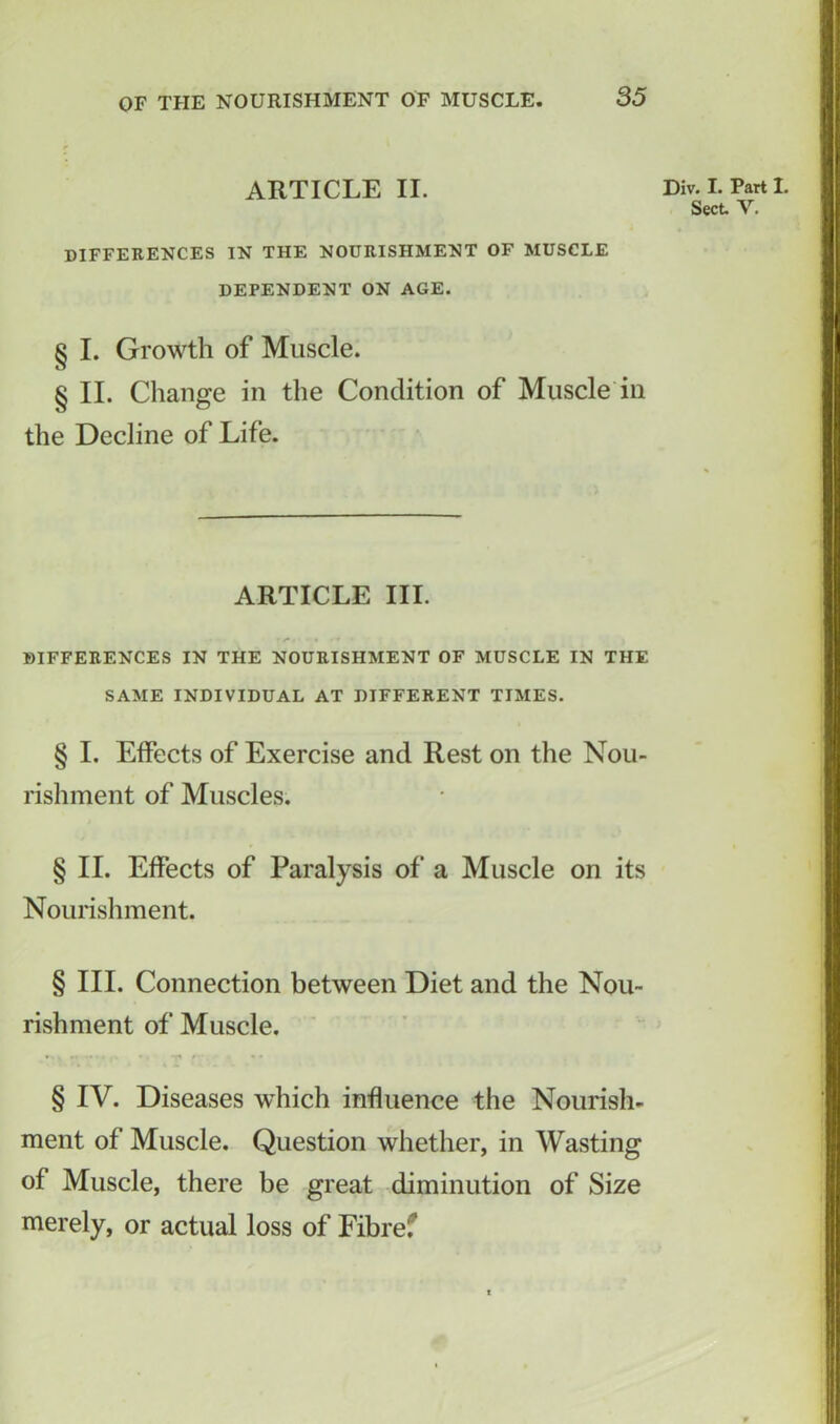 ARTICLE II. DIFFERENCES IN THE NOURISHMENT OF MUSCLE DEPENDENT ON AGE. § I. Growth of Muscle. § II. Change in the Condition of Muscle in the Decline of Life. ARTICLE III. DIFFERENCES IN THE NOURISHMENT OF MUSCLE IN THE SAME INDIVIDUAL AT DIFFERENT TIMES. § I. Effects of Exercise and Rest on the Nou- rishment of Muscles. § II. Effects of Paralysis of a Muscle on its Nourishment. § III. Connection between Diet and the Nou- rishment of Muscle. § IV. Diseases which influence the Nourish- ment of Muscle. Question whether, in Wasting of Muscle, there be great diminution of Size merely, or actual loss of Fibref Div. I. Part I. Sect V.