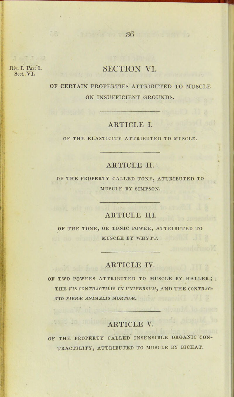 Div. I. Part I. Sect.. VI. SECTION VI. OF CERTAIN PROPERTIES ATTRIBUTED TO MUSCLE ON INSUFFICIENT GROUNDS. ARTICLE I. OF THE ELASTICITY ATTRIBUTED TO MUSCLE. ARTICLE II. OF THE PROPERTY CALLED TONE, ATTRIBUTED TO MUSCLE BY SIMPSON. ARTICLE III. OF THE TONE, OR TONIC POWER, ATTRIBUTED TO MUSCLE BY WHYTT. ARTICLE IV. OF TWO POAVERS ATTRIBUTED TO MUSCLE BY HALLER ; THE VIS CONTRACTILIS IN UNIVERSUM, AND THE CONTRAC- TIO FIBRJE ANIMALIS MORTUM. ARTICLE V. OF THE PROPERTY CALLED INSENSIBLE ORGANIC CON- TRACTILITY, ATTRIBUTED TO MUSCLE BY BICHAT.