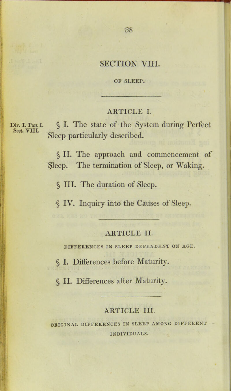Div. I. Part I. Sect. VIII. OF SLEEP. ARTICLE I. § I. The state of the System during Perfect Sleep particularly described. § II. The approach and commencement of §leep. The termination of Sleep, or Waking. § III. The duration of Sleep. § IV. Inquiry into the Causes of Sleep. ARTICLE II. DIFFERENCES IN SLEEP DEPENDENT ON AGE. § I. Differences before Maturity. § II. Differences after Maturity. ARTICLE III. ORIGINAL DIFFERENCES IN SLEEP AMONG DIFFERENT INDIVIDUALS.