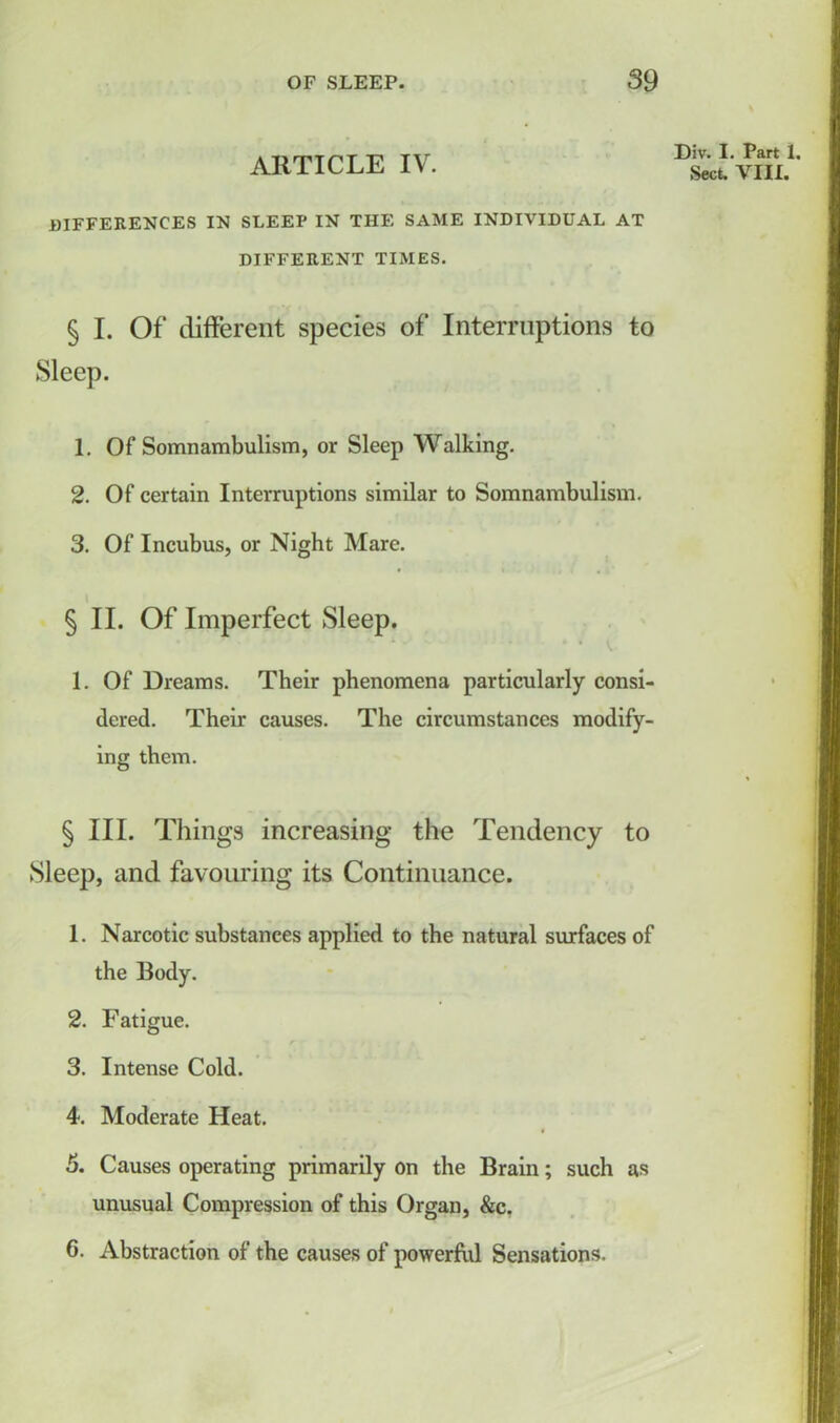ARTICLE IV. Div. I. Part 1. Sect. VIII. differences in sleep in the same individual at DIFFERENT TIMES. § I. Of different species of Interruptions to Sleep. 1. Of Somnambulism, or Sleep Walking. 2. Of certain Interruptions similar to Somnambulism. 3. Of Incubus, or Night Mare. §11. Of Imperfect Sleep. 1. Of Dreams. Their phenomena particularly consi- dered. Their causes. The circumstances modify- ing them. § III. Tilings increasing the Tendency to Sleep, and favouring its Continuance. 1. Narcotic substances applied to the natural surfaces of the Body. 2. Fatigue. r • • 3. Intense Cold. 4. Moderate Heat. 5. Causes operating primarily on the Brain; such as unusual Compression of this Organ, &c. G. Abstraction of the causes of powerful Sensations.