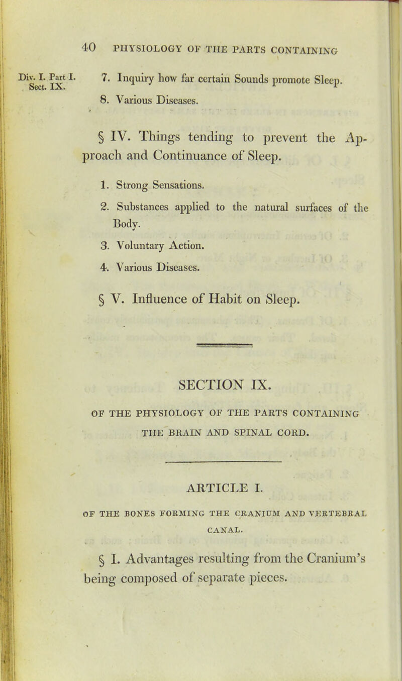 1 lv. I. Part I. 7. Inquiry how far certain Sounds promote Sleep. Sect. IX. L 8. Various Diseases. § IV. Things tending to prevent the Ap- proach and Continuance of Sleep. 1. Strong Sensations. 2. Substances applied to the natural surfaces of the Body. 3. Voluntary Action. 4. Various Diseases. § V. Influence of Habit on Sleep. SECTION IX. OF THE PHYSIOLOGY OF THE PARTS CONTAINING THE BRAIN AND SPINAL CORD. ARTICLE I. OF THE BONES FORMING THE CRANIUM AND VERTEBRAL CANAL. § I. Advantages resulting from the Cranium’s being composed of separate pieces.