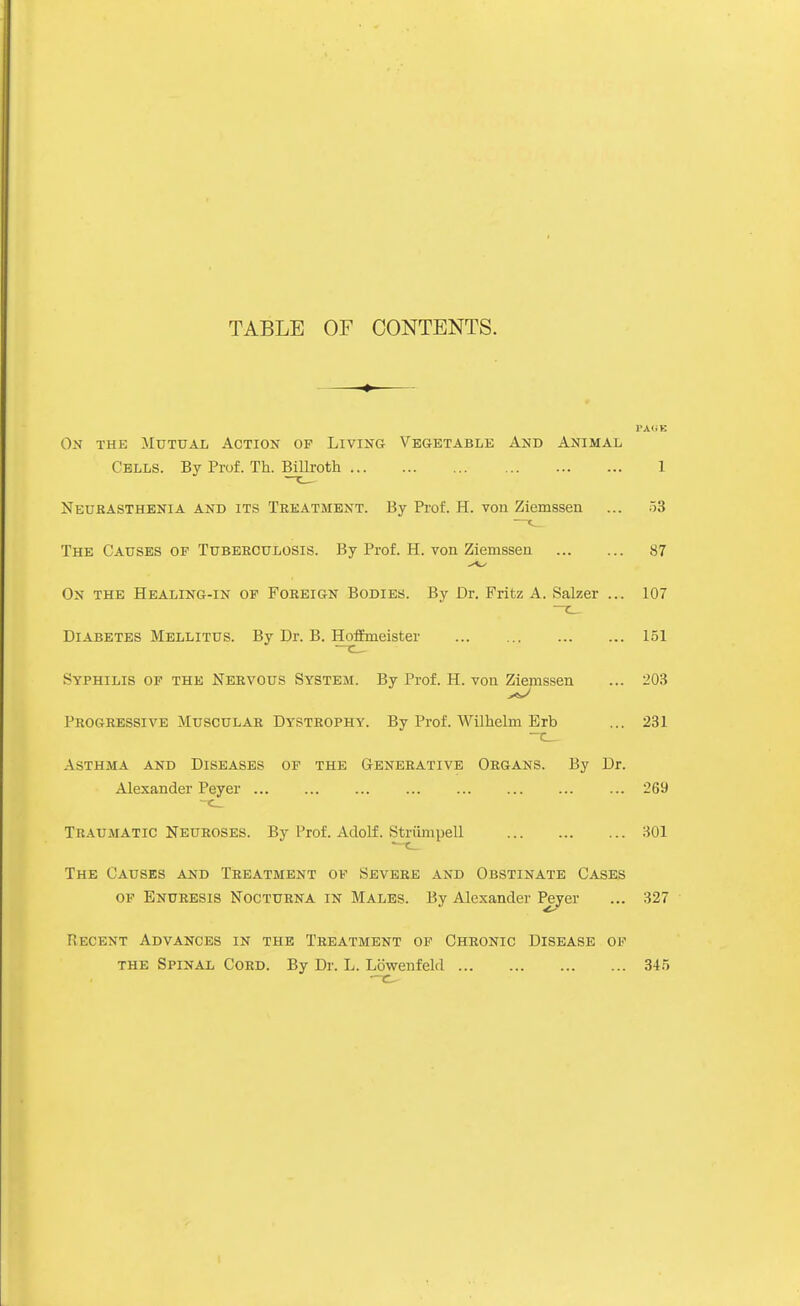 TABLE OF CONTENTS. On the Mutual Action of Living Vegetable Anb Animal Cells. By Prof. Th. Bilh-oth 1 Neubasthenia and its Treatment. By Prof. H. von Ziemssen ... oS The Causes of Tuberculosis. By Prof. H. von Ziemssen 87 On the Healing-in of Foreign Bodies. By Dr. Fritz A. Salzer ... 107 Diabetes Mellitus. By Dr. B. HofEmeister 151 Syphilis of the Nervous System. By Prof. H. von Ziemssen ... 203 Progressive Muscular Dystrophy. By Prof. Wilhelm Brb ... 231 Asthma and Diseases of the Generative Organs. By Dr. Alexander Peyer ... ... ... ... ... ... ... ... 269 Traumatic Neuroses. By Prof. Adolf. Striimpell 301 The Causes and Treatment of Severe and Obstinate Cases of Enuresis Nocturna in Males. By Alexander l^er ... 327 Recent Advances in the Treatment of Chronic Disease of the Spinal Cord. By Dr. L. Lbwenfeld 34.5