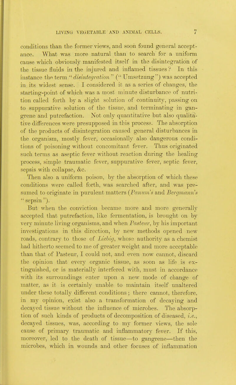 conditions than the former views, and soon found general accept- ance. What was more natural than to search for a uniform cause which obviously manifested itself in the disintegration of the tissue fluids in the injured and inflamed tissues ? In this instance the term  disintegration '' ( Umsetzung) was accepted in its widest sense. I considered it as a series of changes, the starting-point of which was a most minute disturbance of nutri- tion called forth by a slight solution of continuity, passing on to suppurative solution of the tissue, and terminating in gan- grene and putrefaction. Not only quantitative but also qualita- tive differences were presupposed in this process. The absor^Dtion of the products of disintegration caused general disturbances in the organism, mostly fever, occasionally also dangerous condi- tions of poisoning without concomitant fever. Thus originated such terms as aseptic fever without reaction during the healing process, simple traumatic fever, suppurative fever, septic fever, sepsis with collapse, &c. Then also a uniform poison, by the absorption of which these conditions were called forth, was searched after, and was pre- sumed to originate in purulent matters (Panum^s and Bergmann's  sepsin ). But when the conviction became more and more generally accepted that putrefaction, like fermentation, is brought on by very minute living organisms, and when Pasteur, by his important investigations in this direction, by new methods opened new roads, contrary to those of Liebig, whose authority as a chemist had hitherto seemed to me of greater weight and more acceptable than that of Pasteur, I could not, and even now cannot, discaixl the opinion that every organic tissue, as soon as life is ex- tinguished, or is materially interfered with, must in accordance with its surroundings enter iipon a new mode of change of matter, as it is certainly unable to maintain itself unaltered under these totally different conditions ; there cannot, therefore, in my opinion, exist also a transformation of decaying and decayed tissue without the influence of microbes. The absorp- tion of such kinds of products of decomposition of diseased, i.e., decayed tissues, was, according to my former views, the sole cause of primary traumatic and inflammatory fever. If this, moreover, led to the death of tissue—to gangrene—then the microbes, which in wounds and other focuses of inflammation