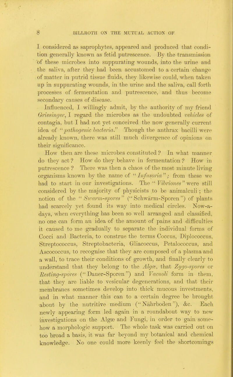 I considered as saprophytes, appeared and produced that condi- tion generally known as fetid puti-escence. By the transmission of these microbes into siippurating wounds, into the urine and the saliva, after they had been accustomed to a certain change- of matter in putrid tissue fluids, they likewise could, when taken up in suppurating wounds, in the urine and the saliva, call forth processes of fermentation and putrescence, and thus become secondary causes of disease. Influenced, I willingly admit, by tlie authority of my friend Ghiesinger, I regard tlie microbes as the undoubted vehicles of contagia, but I had not yet conceived the now generally current idea of '■' iiatlwcjenic haderia. Though the anthrax bacilli were already known, there was still much divergence of opinions on their significance. How then are these microbes constituted ? In what manner do they act ? How do tliey behave in fermentation ? How in putrescence ? There was then a chaos of the most minute living organisms known by the name of Infusoria; from these we had to start in our investigations. The  Vihriones  were still considered by the majority of physicists to be animalculi; the notion of the  Sv:arm-S20ores ( Schwurm-Sporen) of plants had scarcely yet found its way into medical circles. Now-a- days, when everything has been so well arranged and classified, no one can form an idea of the amount of pains and difficulties it caused to me gi'adually to separate the individual forms of Cocci and Bacteria, to construe the terms Coccus, Diplococcus, Streptococcus, Streptobacteria, Gliacoccus, Petalococcus, and Ascococcus, to recognise that they are composed of a plasma and a wall, to trace their conditions of growth, and finallj^ clearly to understand that they belong to the Alga', that Zi/go-siwres or Bssting-sjyores ( Dauer-Sporen) and Vamoli form in them, that they are liable to vesicular degenerations, and that their membranes sometimes develop into thick mucous investments, and in what manner this can to a certain degree be brought •about by the nutritive medium ( Nahrboden), &c. Each newly appearing form led again in a roundabout way to new investigations on the Alga3 and Fungi, in order to gain some- how a morphologic support. The whole task was carried out on too broad a basis, it was far beyond my botanical and chemical knowledge. No one could more keenly feel the shortcomings