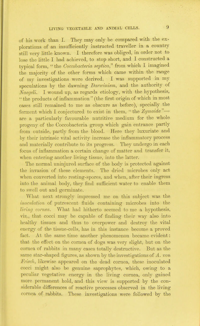 of his work than I. They may only be compared with the ex- plorations of an insufficiently instructed traveller in a country still very little known. I therefore was obliged, in order not to lose the little I had achieved, to stop short, and I constructed a typical form, the Coccobactena septica from which I imagined the majority of the other forms which came within the range of my investigations were derived. I was supported in my speculations by the dawning Darivinism, and the authority of Naerjeli. I wound up, as regards etiology, with the hypothesis,  the products of inflammation  (the first origin of which in most cases still remained to me as obscure as before), specially the ferment which I conjectured to exist in them, the Zi/moide— are a particularly favourable nutritive medium for the whole progeny of the Coccobacteria group which gain entrance partly from outside, partly from the blood. Here they luxuriate and by their intrinsic vital activity increase the iiaflammatory process and materially contribute to its progress. They undergo in each focus of inflammation a certain change of matter and transfer it, when entering another living tissue, into the latter. The normal uninjured surface of the body is protected against the invasion of these elements. The dried microbes only act when converted into resting-spores, and when, after their ingress into the animal body, they find sufficient water to enable them to swell out and germinate. What next strongly impressed me on this subject was the inoculation of putrescent fluids containing microbes into the livmr/ cornea. What had hitherto seemed to me a hypothesis, viz., that cocci may be capable of finding their way also into healthy tissues and thus to overpower and destroy the vital energy of the tissue-cells, has in this instance become a proved fact. At the same time another phenomenon became evident: that the effect on the cornea of dogs was very slight, but on the cornea of rabbits in many cases totally destructive. But as the same star-shaped figures, as shown by the investigations of A. von Fi'isch, likewise appeared on the dead cornea, these inoculated cocci might also be genuine saprophytes, which, owing to a peculiar vegetative energy in the living cornea, only gained more permanent hold, and this view is supported by the con- siderable differences of reactive processes observed in the living cornea of rabbits. These investigations were followed by the