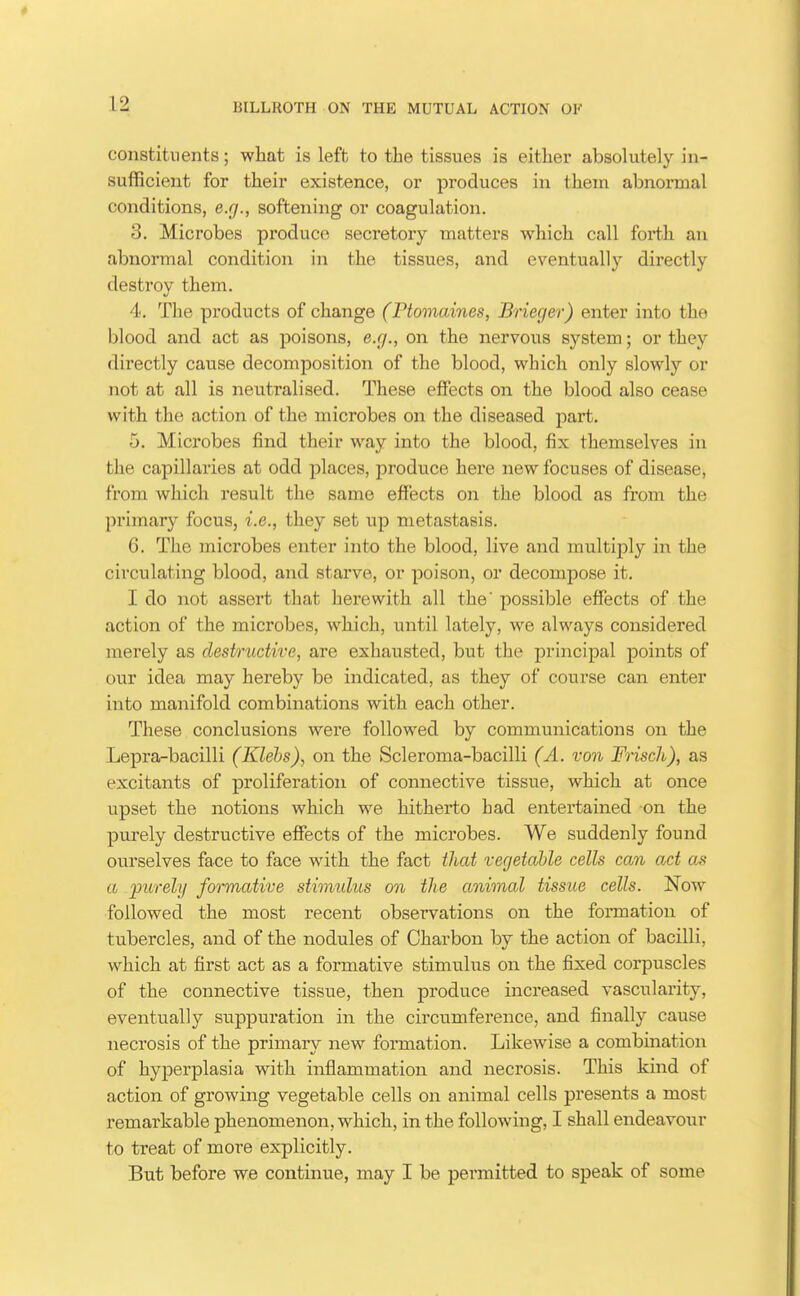 constituents; what is left to the tissues is either absolutely in- sufficient for their existence, or produces in them abnormal conditions, e.g., softening or coagulation. 3. Microbes produce secretory matters which call forth an abnormal condition in the tissues, and eventually directly destroy them. 4. The products of change (Ptomaines, Brieger) enter into the blood and act as poisons, e.g., on the nervous system; or they directly cause decomposition of the blood, which only slowly or not at all is neutralised. These effects on the blood also cease with the action of the microbes on the diseased part. 5. Microbes find their way into the blood, fix themselves in the capillaries at odd places, produce hei'e new focuses of disease, from which result the same effects on the blood as from the primary focus, i.e., they set up metastasis. 6. The microbes enter into the blood, live and multiply in the circulating blood, and starve, or poison, or decompose it. I do not assert that herewith all the' possible effects of the action of the microbes, which, until lately, we always considered merely as destructive, are exhausted, but the principal points of our idea may hereby be indicated, as they of course can enter into manifold combinations with each other. These conclusions were followed by communications on the Lepra-bacilli (Klehs), on the Scleroma-bacilli (A. von Friscli), as excitants of proliferation of connective tissue, which at once upset the notions which we hitherto had entertained on the purely destructive effects of the microbes. We suddenly found ourselves face to face with the fact that vegetable cells can act as a purely foi'mative stimulus on the animal tissue cells. Now followed the most recent observations on the formation of tubercles, and of the nodules of Charbon by the action of bacilli, which at first act as a formative stimulus on the fixed corpuscles of the connective tissue, then produce increased vascularity, eventually suppuration in the circumference, and finally cause necrosis of the primary new formation. Likewise a combination of hyperplasia with inflammation and necrosis. This kind of action of growing vegetable cells on animal cells presents a most remarkable phenomenon, which, in the following, I shall endeavour to treat of more explicitly. But before we continue, may I be permitted to speak of some