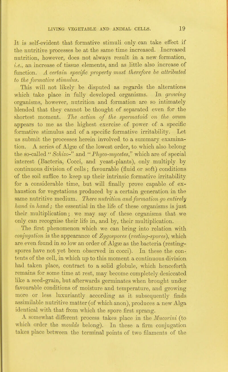 It is self-evident that formative stimuli only can take effect if tliemitritive processes be at the same time increased. Increased nutrition, however, does not always result in a new formation, i.e., an increase of tissue elements, and as little also increase of function. A certain specific property must therefore he attributed to the formative stimulus. This will not likely be disputed as regards the alterations which take place in fully developed organisms. In growing organisms, however, nutrition and formation are so intimately blended that they cannot be thought of separated even for the shortest moment. Hie action of the spermatoid on the ovum appears to me as the highest exercise of power of a specific formative stimulus and of a specific formative irritability. Let us submit the processes herein involved to a summary examina- tion. A series of Algae of the lowest order, to which also belong the so-called  Schizo- and  Phyco-mycetes, which are of special interest (Bacteria, Cocci, and yeast-plants), only multiply by continuous division of cells; favourable (fluid or soft) conditions of the soil suffice to keep up their intrinsic formative irritability for a considerable time, but will finally prove capable of ex- haustion for vegetations produced by a certain generation in the same nutritive medium. There nutrition and formation go entirely hand in hand; the essential in the life of these organisms is just their multiplication; we may say of these organisms that we only can recognise their life in, and by, their multiplication. The first phenomenon which we can bring into relation with conjugation is the appearance of Zygospores (resting-spores), which are even found in so low an order of Alga3 as the bacteria (resting- spores have not yet been observed in cocci). In these the con- tents of the cell, in which up to this moment a continuous division had taken place, contract to a solid globule, which henceforth remains for some time at rest, may become completely desiccated like a seed-grain, but afterwards germinates when brought under favourable conditions of moisture and temperature, and growing more or less luxuriantly according as it subsequently finds assimilable nutritive matter (of which anon), produces a new Alga identical with that from which the spore first sprang. A somewhat different process takes place in the Mucorini (to which order the moidds belong). In these a firm conjugation takes place between the terminal points of two filaments of the